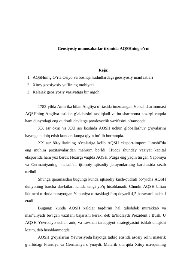 Geosiyosiy munosabatlar tizimida AQSHning o’rni
Reja: 
1. AQSHning O’rta Osiyo va boshqa hududlardagi geosiyosiy manfaatlari
2. Xitoy geosiyosiy yo’lining mohiyati
3. Kelajak geosiyosiy vaziyatiga bir nigoh
1783-yilda Amerika bilan Angliya o’rtasida imzolangan Versal shartnomasi
AQSHning Angliya ustidan g’alabasini tasdiqladi va bu shartnoma hozirgi vaqtda
ham dunyodagi eng qudratli davlatga poydevorlik vazifasini o’tamoqda.
XX asr oxiri va XXI asr boshida AQSH uchun globallashuv g’oyalarini
hayotga tadbiq etish kundan-kunga qiyin bo’lib bormoqda.
XX asr 80-yillarining o’rtalariga kelib AQSH eksport-import “urushi”da
eng  muhim  pozitsiyalaridan  mahrum  bo’ldi.  Huddi  shunday  vaziyat  kapital
eksportida ham yuz berdi: Hozirgi vaqtda AQSH o’ziga eng yaqin turgan Yaponiya
va Germaniyaning “nafasi”ni ijtimoiy-iqtisodiy jarayonlarning barchasida sezib
turibdi.
Shunga qaramasdan bugungi kunda iqtisodiy kuch-qudrati bo’yicha AQSH
dunyoning barcha davlatlari ichida tengi yo’q hisoblanadi. Chunki AQSH bilian
ikkinchi o’rinda borayotgan Yaponiya o’rtasidagi farq deyarli 4,5 baravarni tashkil
etadi.
Bugungi  kunda  AQSH  xalqlar  taqdirini  hal  qilishdek  murakkab  va
mas’uliyatli bo’lgan vazifani bajarishi kerak, deb ta’kidlaydi Prezident J.Bush. U
AQSH Yevrosiyo uchun aniq va ravshan taraqqiyot strategiyasini ishlab chiqishi
lozim, deb hisoblanmoqda.
AQSH g’oyalarini Yevrosiyoda hayotga tatbiq etishda asosiy rolni materik
g’arbidagi Fransiya va Germaniya o’ynaydi. Materik sharqida Xitoy mavqeining
