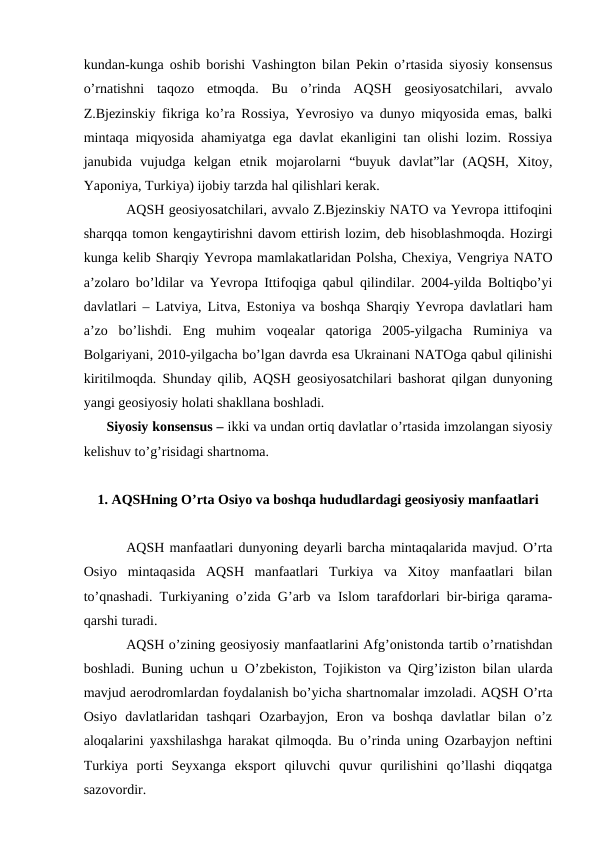 kundan-kunga oshib borishi Vashington bilan Pekin o’rtasida siyosiy konsensus
o’rnatishni  taqozo  etmoqda.  Bu  o’rinda  AQSH  geosiyosatchilari,  avvalo
Z.Bjezinskiy fikriga ko’ra Rossiya, Yevrosiyo va dunyo miqyosida emas, balki
mintaqa miqyosida ahamiyatga ega davlat ekanligini tan olishi lozim. Rossiya
janubida  vujudga  kelgan  etnik  mojarolarni  “buyuk  davlat”lar  (AQSH,  Xitoy,
Yaponiya, Turkiya) ijobiy tarzda hal qilishlari kerak.
AQSH geosiyosatchilari, avvalo Z.Bjezinskiy NATO va Yevropa ittifoqini
sharqqa tomon kengaytirishni davom ettirish lozim, deb hisoblashmoqda. Hozirgi
kunga kelib Sharqiy Yevropa mamlakatlaridan Polsha, Chexiya, Vengriya NATO
a’zolaro bo’ldilar va Yevropa Ittifoqiga qabul qilindilar. 2004-yilda Boltiqbo’yi
davlatlari – Latviya, Litva, Estoniya va boshqa Sharqiy Yevropa davlatlari ham
a’zo  bo’lishdi.  Eng  muhim  voqealar  qatoriga  2005-yilgacha  Ruminiya  va
Bolgariyani, 2010-yilgacha bo’lgan davrda esa Ukrainani NATOga qabul qilinishi
kiritilmoqda. Shunday qilib, AQSH geosiyosatchilari bashorat qilgan dunyoning
yangi geosiyosiy holati shakllana boshladi.
      Siyosiy konsensus – ikki va undan ortiq davlatlar o’rtasida imzolangan siyosiy
kelishuv to’g’risidagi shartnoma.
1. AQSHning O’rta Osiyo va boshqa hududlardagi geosiyosiy manfaatlari
AQSH manfaatlari dunyoning deyarli barcha mintaqalarida mavjud. O’rta
Osiyo  mintaqasida  AQSH  manfaatlari  Turkiya  va  Xitoy  manfaatlari  bilan
to’qnashadi. Turkiyaning o’zida G’arb va Islom tarafdorlari bir-biriga qarama-
qarshi turadi.
AQSH o’zining geosiyosiy manfaatlarini Afg’onistonda tartib o’rnatishdan
boshladi. Buning uchun u O’zbekiston, Tojikiston va Qirg’iziston bilan ularda
mavjud aerodromlardan foydalanish bo’yicha shartnomalar imzoladi. AQSH O’rta
Osiyo  davlatlaridan  tashqari  Ozarbayjon,  Eron  va  boshqa  davlatlar  bilan  o’z
aloqalarini yaxshilashga harakat qilmoqda. Bu o’rinda uning Ozarbayjon neftini
Turkiya  porti  Seyxanga  eksport  qiluvchi  quvur  qurilishini  qo’llashi  diqqatga
sazovordir. 
