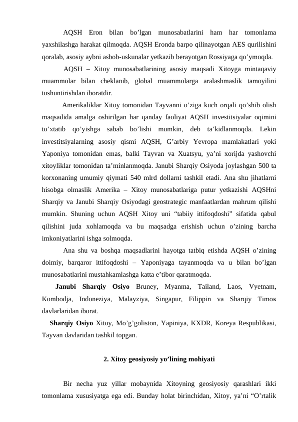 AQSH  Eron  bilan  bo’lgan  munosabatlarini  ham  har  tomonlama
yaxshilashga harakat qilmoqda. AQSH Eronda barpo qilinayotgan AES qurilishini
qoralab, asosiy aybni asbob-uskunalar yetkazib berayotgan Rossiyaga qo’ymoqda.
 AQSH  – Xitoy  munosabatlarining asosiy  maqsadi  Xitoyga  mintaqaviy
muammolar  bilan  cheklanib,  global  muammolarga  aralashmaslik  tamoyilini
tushuntirishdan iboratdir. 
 Amerikaliklar Xitoy tomonidan Tayvanni o’ziga kuch orqali qo’shib olish
maqsadida amalga oshirilgan har qanday faoliyat AQSH investitsiyalar oqimini
to’xtatib  qo’yishga  sabab  bo’lishi  mumkin,  deb  ta’kidlanmoqda.  Lekin
investitsiyalarning  asosiy  qismi  AQSH,  G’arbiy  Yevropa  mamlakatlari  yoki
Yaponiya tomonidan emas, balki Tayvan va Xuatsyu, ya’ni xorijda yashovchi
xitoyliklar tomonidan ta’minlanmoqda. Janubi Sharqiy Osiyoda joylashgan 500 ta
korxonaning umumiy qiymati 540 mlrd dollarni tashkil etadi. Ana shu jihatlarni
hisobga olmaslik  Amerika  – Xitoy munosabatlariga  putur  yetkazishi  AQSHni
Sharqiy va Janubi Sharqiy Osiyodagi geostrategic manfaatlardan mahrum qilishi
mumkin. Shuning uchun AQSH Xitoy uni “tabiiy ittifoqdoshi” sifatida qabul
qilishini  juda  xohlamoqda  va  bu  maqsadga  erishish  uchun  o’zining  barcha
imkoniyatlarini ishga solmoqda. 
Ana shu va boshqa maqsadlarini hayotga tatbiq etishda AQSH o’zining
doimiy,  barqaror  ittifoqdoshi  –  Yaponiyaga  tayanmoqda  va  u  bilan  bo’lgan
munosabatlarini mustahkamlashga katta e’tibor qaratmoqda.
Janubi  Sharqiy  Osiyo  Bruney,  Myanma,  Tailand,  Laos,  Vyetnam,
Kombodja,  Indoneziya,  Malayziya,  Singapur,  Filippin  va  Sharqiy  Timoк
davlarlaridan iborat.
   Sharqiy Osiyo Xitoy, Mo’g’goliston, Yapiniya, KXDR, Koreya Respublikasi,
Tayvan davlaridan tashkil topgan.
2. Xitoy geosiyosiy yo’lining mohiyati
Bir  necha  yuz  yillar  mobaynida  Xitoyning  geosiyosiy  qarashlari  ikki
tomonlama xususiyatga ega edi. Bunday holat birinchidan, Xitoy, ya’ni “O’rtalik
