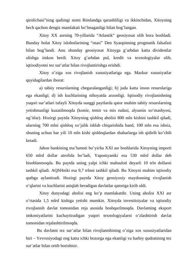 qirolichasi”ning qadimgi nomi Rimlandga qarashliligi va ikkinchidan, Xitoyning
hech qachon dengiz mamlakati bo’lmaganligi bilan bog’langan.
Xitoy XX asrning 70-yillarida “Atlantik” geosiyosat olib bora boshladi.
Bunday holat Xitoy islohotlarining “otasi” Den Syaopinning progmatik falsafasi
bilan  bog’landi.  Anu  shunday  geosiyosat  Xitoyga  g’arbdan  katta  dividentlar
olishga  imkon  berdi.  Xitoy  g’arbdan  pul,  kredit  va  texnologiyalar  olib,
iqtisodiyotni tez sur’atlar bilan rivojlantirishga erishdi.
Xitoy  o’ziga  xos  rivojlanish  xususiyatlariga  ega.  Mazkur  xususiyatlar
quyidagilardan iborat:
a) tabiiy resurslarning chegaralanganligi; b) juda katta inson resurslariga
ega ekanligi; d) ish kuchlarining nihoyatda arzonligi. Iqtisodiy rivojlanishning
yuqori sur’atlari tufayli Xitoyda sunggi paytlarda qator muhim tabiiy resurslarning
yetishmasligi kuzatilmoqda (komir, temir va mis rudasi, alyumin xo’mashyosi,
og’itlar). Hozirgi paytda Xitoyning qishloq aholisi 800 mln kishini tashkil qiladi,
ularning 700 mlni qishloq xo’jalik ishlab chiqarishida band, 100 mln esa ishsiz,
shuning uchun har yili 10 mln kishi qishloqlardan shaharlarga ish qidirib ko’chib
ketadi.
Jahon bankining ma’lumoti bo’yicha XXI asr boshlarida Xitoyning importi
650  mlrd  dollar  atrofida  bo’ladi,  Yaponiyaniki  esa  530  mlrd  dollar  deb
hisoblanmoqda. Bu paytda uning yalpi ichki mahsuloti deyarli 10 trln dollarni
tashkil qiladi. AQSHniki esa 9,7 trlnni tashkil qiladi. Bu Xitoyni muhim iqtisodiy
qutbga  aylantiradi.  Hozirgi  paytda  Xitoy  geosiyosiy  maydonning  rivojlanish
o’qlarini va kuchlarini aniqlab beradigan davlatlar qatoriga kirib oldi.
Xitoy dunyodagi aholisi eng ko’p mamlakatdir. Uning aholisi XXI asr
o’rtasida 1,5 mlrd kishiga yetishi mumkin. Xitoyda investitsiyalar va iqtisodiy
rivojlanish  davlat  tomonidan  reja  asosida  boshqarilmoqda.  Davlatning  eksport
imkoniyatlarini  kuchaytiradigan  yuqori  texnologiyalarni  o’zlashtirish  davlat
tomonidan rejalashtirilmoqda.
Bu davlatni tez sur’atlar bilan rivojlanishining o’ziga xos xususiyatlaridan
biri – Yevrosiyodagi eng katta ichki bozorga ega ekanligi va harbiy qudratining tez
sur’atlar bilan ortib borishisir.
