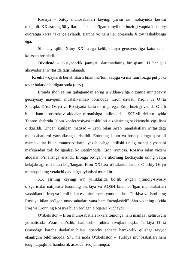 Rossiya  –  Xitoy  munosabatlari  keyingi  yarim  asr  mobaynida  keskin
o’zgardi. XX asrning 50-yillarida “uka” bo’lgan xitoyliklar hozirgi vaqtda iqtisodiy
qudratiga ko’ra “aka”ga aylandi. Barcha yo’nalishlar doirasida Xitoy tashabbusga
ega.
Shunday qilib, Xitoy XXI asrga kelib, dunyo geosiyosatiga katta ta’sir
ko’rsata boshladi. 
  Dividend  –  aksiyadorlik  jamiyati  daromadining  bir  qismi.  U  har  yili
aksiyadorlar o’rtasida taqsimlanadi.
      Kredit – qaytarib berish sharti bilan ma’lum vaqtga va ma’lum foizga pul yoki
tovar holatida berilgan suda (qarz).
Eronda shoh rejimi qulaganidan so’ng u yildan-yilga o’zining mintaqaviy
geosiyosiy  mavqeini  mustahkamlab  bormoqda.  Eron  davlati  Yaqin  va  O’rta
Sharqda, O’rta Osiyo va Rossiyada katta obro’ga ega. Eron hozirgi vaqtda G’arb
bilan  ham  konstruktiv  aloqalar  o’rnatishga  intilmoqda.  1997-yil  dekabr  oyida
Tehron shahrida Islom konferensiyasi tashkiloti a’zolarining sakkizinchi yig’ilishi
o’tkazildi. Undan kutilgan maqsad – Eron bilan Arab mamlakatlari o’rtasidagi
munosabatlarni yaxshilashga erishildi. Eronning islom va boshqa dinga qarashli
mamlakatlar bilan munosabatlarini yaxshilashga intilishi uning tashqi siyosatini
mafkuradan xoli bo’lganligi ko’rsatilmoqda. Eron, ayniqsa, Rossiya bilan yaxshi
aloqalar o’rnatishga erishdi. Eronga bo’lgan e’tiborning kuchayishi uning yaqin
kelajakdagi roli bilan bog’langan. Eron XXI asr o’rtalarida Janubi G’arbiy Osiyo
mintaqasining yetakchi davlatiga aylanishi mumkin.
XX  asrning  keyingi  o’n  yilliklarida  bo’lib  o’tgan  ijtimoiy-siyosiy
o’zgarishlar natijasida Eronning Turkiya va AQSH bilan bo’lgan munosabatlari
yaxshilandi. Iroq va Isroil bilan esa birmuncha yomonlashdi, Turkiya va Isroilning
Rossiya bilan bo’lgan munosabatlari yana ham “uzoqlashdi”. Shu vaqtning o’zida
Iroq va Eronning Rossiya bilan bo’lgan aloqalari kuchaydi. 
O’zbekiston – Eron munosabatlari ikkala tomonga ham manfaat keltiruvchi
yo’nalishda  o’zaro  do’stlik,  hamkorlik  ruhida  rivojlanmoqda.  Turkiya  O’rta
Osiyodagi  barcha  davlatlar  bilan  iqtisodiy  sohada  hamkorlik  qilishga  tayyor
ekanligini bildirmoqda. Shu ma’noda O’zbekiston – Turkiya munosabatlari ham
teng huquqlilik, hamkorlik asosida rivojlanmoqda.
