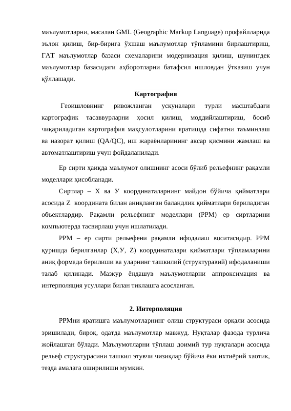 маълумотларни, масалан GML (Gеоgraphic Магkup Lаnguage) профайлларида
эълон  қилиш,  бир-бирига  ўхшаш  маълумотлар  тўпламини  бирлаштириш,
ГАТ  маълумотлар  базаси  схемаларини  модернизация  қилиш,  шунингдек
маълумотлар  базасидаги  аҳборотларни  батафсил  ишловдан  ўтказиш  учун
қўллашади.
Картография
Геоишловнинг  ривожланган  ускуналари  турли  масштабдаги
картографик  тасаввурларни
 ҳосил
 қилиш,  моддийлаштириш,  босиб
чиқариладиган картография маҳсулотларини яратишда сифатни таъминлаш
ва назорат  қилиш (QА/QС), иш жараёнларининг аксар қисмини жамлаш ва
автоматлаштириш учун фойдаланилади.
Ер сирти ҳаиқда маълумот олишнинг асоси бўлиб рельефнинг рақамли
моделлари ҳисобланади.
Сиртлар  –  Х  ва  У  координаталарнинг  майдон  бўйича  қийматлари
асосида Z  координата билан аниқланган баландлик қийматлари бериладиган
объектлардир.  Рақамли  рельефнинг  моделлари  (РРМ)  ер  сиртларини
компьютерда тасвирлаш учун ишлатилади. 
РРМ  –  ер  сирти  рельефени  рақамли  ифодалаш  воситасидир.  РРМ
қуришда берилганлар (Х,У, Z) координаталари қийматлари тўпламларини
аниқ формада берилиши ва уларнинг ташкилий (структуравий) ифодаланиши
талаб  қилинади.  Мазкур  ёндашув  маълумотларни  аппроксимация  ва
интерполяция усуллари билан тиклашга асосланган. 
2. Интерполяция
РРМни яратишга маълумотларнинг олиш структураси орқали асосида
эришилади, бироқ, одатда маълумотлар мавжуд. Нуқталар фазода турлича
жойлашган бўлади. Маълумотларни тўплаш доимий тур нуқталари асосида
рельеф структурасини ташкил этувчи чизиқлар бўйича ёки ихтиёрий хаотик,
тезда амалага оширилиши мумкин.
