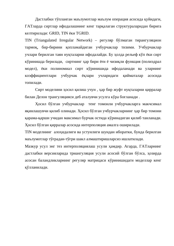 Дастлабки тўпланган маълумотлар маълум операция асосида қуйидаги,
ГАТларда сиртлар ифодалашнинг кенг тарқалаган структураларидан бирига
келтирилади: GRID, TIN ёки TGRID. 
TIN  (Triangulated  Irregular  Network)  –  регуляр  бўлмаган  тирангуляцион
тармоқ,  бир-бирини  қопламайдиган  учбурчаклар  тизими.  Учбурчаклар
учлари берилган таян нуқталарни ифодалайди. Бу ҳолда рельеф кўп ёки сирт
кўринишда берилади,  сиртнинг ҳар бири ёғи ё чизиқли функция (полиэдрал
модел),  ёки  полиномиал  сирт  кўринишида  ифодаланади  ва  уларнинг
коэффициентлари  учбурчак  ёқлари  учларидаги  қийматалар  асосида
топилади. 
Сирт моделини ҳосил қилиш учун , ҳар бир жуфт нуқталарни қирралар
билан Делон трангуляцияси деб аталувчи усулга кўра боғланади . 
Ҳосил бўлган учбурчаклар  тенг томонли учбурчакларга макчсимал
яқинлашувчи қилиб олинади. Ҳосил бўлган учбурчакларнинг ҳар бир томони
қарама-қарши учидан максимал бурчак остида кўринадиган қилиб танланади.
Ҳосил бўлган қирралар асосида интерполяция амалга оширилади.
TIN моделнинг  алоҳидалиги ва устунлиги шундан иборатки, бунда берилган
маълумотлар тўғрадан-тўғри шакл алмаштиришларсиз ишлатилади. 
Мазкур усул энг тез интерполяциялаш усули ҳамдир. Агарда, ГАТларнинг
дастлабки версияларида триангуляция усули асосий бўлган бўлса, ҳозирда
асосан баландликларнинг регуляр матрицаси кўринишидаги моделлар кенг
қўлланилади.
