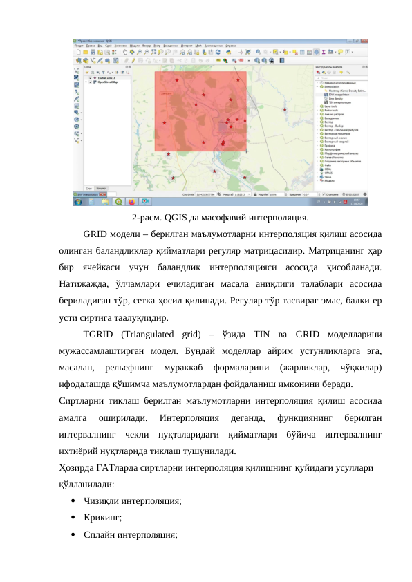 2-расм. QGIS да масофавий интерполяция.
GRID модели – берилган маълумотларни интерполяция қилиш асосида
олинган баландликлар қийматлари регуляр матрицасидир. Матрицанинг ҳар
бир  ячейкаси  учун  баландлик  интерполяцияси  асосида  ҳисобланади.
Натижажда,  ўлчамлари  ечиладиган  масала  аниқлиги  талаблари  асосида
бериладиган тўр, сетка ҳосил қилинади. Регуляр тўр тасвираг эмас, балки ер
усти сиртига таалуқлидир. 
ТGRID  (Triangulated  grid)  –  ўзида  TIN  ва  GRID моделларини
мужассамлаштирган  модел.  Бундай  моделлар  айрим  устунликларга  эга,
масалан,  рельефнинг  мураккаб  формаларини  (жарликлар,  чўққилар)
ифодалашда қўшимча маълумотлардан фойдаланиш имконини беради.
Сиртларни тиклаш берилган маълумотларни интерполяция қилиш асосида
амалга  оширилади.  Интерполяция  деганда,  функциянинг  берилган
интервалнинг  чекли  нуқталаридаги  қийматлари  бўйича  интервалнинг
ихтиёрий нуқтларида тиклаш тушунилади. 
Ҳозирда ГАТларда сиртларни интерполяция қилишнинг қуйидаги усуллари 
қўлланилади:

Чизиқли интерполяция;

Крикинг;

Сплайн интерполяция;
