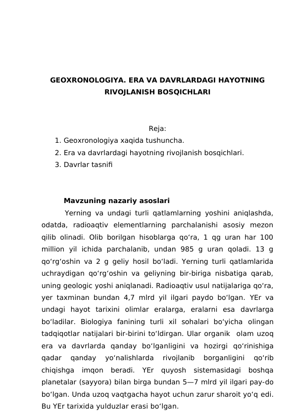 GEOXRONOLOGIYA. ERA VA DAVRLARDAGI HAYOTNING
RIVOJLANISH BOSQICHLARI
Reja:
1. Geoxronologiya xaqida tushuncha.
2. Era va davrlardagi hayotning rivojlanish bosqichlari.
3. Davrlar tasnifi
Mavzuning nazariy asoslari
      Yerning va undagi turli qatlamlarning yoshini aniqlashda,
odatda,  radioaqtiv  elementlarning  parchalanishi  asosiy  mezon
qilib olinadi. Olib borilgan hisoblarga qo‘ra, 1 qg uran har 100
million  yil  ichida  parchalanib,  undan  985  g  uran  qoladi.  13  g
qo‘rg‘oshin va 2 g geliy hosil bo‘ladi. Yerning turli qatlamlarida
uchraydigan qo‘rg‘oshin va geliyning bir-biriga nisbatiga qarab,
uning geologic yoshi aniqlanadi. Radioaqtiv usul natijalariga qo‘ra,
yer taxminan bundan 4,7 mlrd yil ilgari paydo bo‘lgan.  YEr va
undagi  hayot  tarixini  olimlar  eralarga,  eralarni  esa  davrlarga
bo‘ladilar.  Biologiya  fanining  turli  xil  sohalari  bo‘yicha  olingan
tadqiqotlar natijalari bir-birini to‘ldirgan. Ular organik  olam uzoq
era  va  davrlarda  qanday  bo‘lganligini  va  hozirgi  qo‘rinishiga
qadar  qanday  yo‘nalishlarda  rivojlanib  borganligini
 qo‘rib
chiqishga  imqon  beradi.  YEr  quyosh  sistemasidagi  boshqa
planetalar (sayyora) bilan birga bundan 5—7 mlrd yil ilgari pay-do
bo‘lgan. Unda uzoq vaqtgacha hayot uchun zarur sharoit yo‘q edi.
Bu YEr tarixida yulduzlar erasi bo‘lgan.

