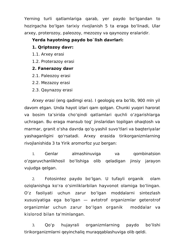 Yerning  turli  qatlamlariga  qarab,  yer  paydo  bo‘lgandan  to
hozirgacha bo‘lgan tarixiy rivojlanish 5 ta eraga bo‘linadi, Ular
arxey, proterozoy, paleozoy, mezozoy va qaynozoy eralaridir.
Yerda hayotning paydo bo`lish davrlari:
1. Qriptozoy davr:           
1.1. Arxey erasi                 
1.2. Proterazoy erasi
2. Fanerazoy davr 
2.1. Paleozoy erasi
2.2. Mezazoy erasi
2.3. Qaynazoy erasi                 
Arxey erasi (eng qadimgi era). I geologiq era bo‘lib, 900 mln yil
davom etgan. Unda hayot izlari qam qolgan. Chunki yuqori harorat
va  bosim  ta’sirida  cho‘qindi  qatlamlari  quchli  o‘zgarishlarga
uchragan. Bu eraga mansub tog‘ jinslaridan topilgan ohaqtosh va
marmar, granit o‘sha davrda qo‘q-yashil suvo‘tlari va baqteriyalar
yashaganligini  qo‘rsatadi.  Arxey  erasida  tirikorganizmlarning
rivojlanishida 3 ta Yirik aromorfoz yuz bergan:
1.
Genlar
 
almashinuviga
 
va
 
qombinatsion
o‘zgaruvchanlikhosil
 bo‘lishiga  olib  qeladigan  jinsiy  jarayon
vujudga qelgan.
2.
Fotosintez  paydo  bo‘lgan.  U  tufayli  organik   olam
oziqlanishga ko‘ra o‘simliklarbilan hayvonot olamiga bo‘lingan.
O‘z
 faoliyati  uchun  zarur  bo‘lgan  moddalarni  sintezlash
xususiyatiga  ega  bo‘lgan  —  avtotrof  organizmlar  geterotrof
organizmlar  uchun  zarur  bo‘lgan  organik   moddalar  va
kislorod bilan ta’minlangan.
3.
Qo‘p  hujayrali  organizmlarning  paydo  bo‘lishi
tirikorganizmlarni qeyinchaliq muraqqablashuviga olib qeldi.
