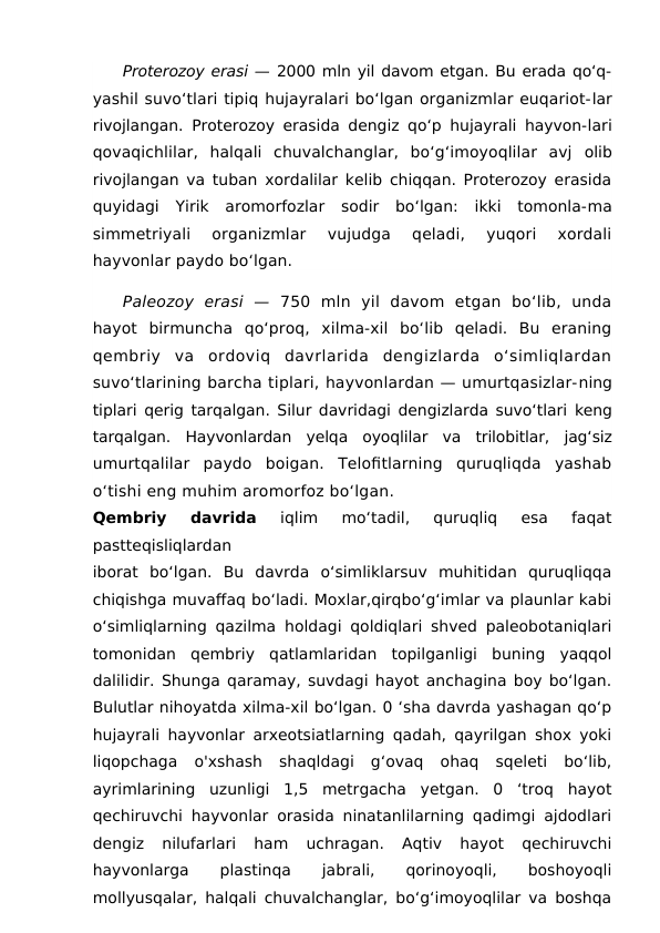 Proterozoy erasi — 2000 mln yil davom etgan. Bu erada qo‘q-
yashil suvo‘tlari tipiq hujayralari bo‘lgan organizmlar euqariot-lar
rivojlangan. Proterozoy erasida dengiz qo‘p hujayrali hayvon-lari
qovaqichlilar,  halqali  chuvalchanglar,  bo‘g‘imoyoqlilar  avj  olib
rivojlangan va tuban xordalilar kelib chiqqan. Proterozoy erasida
quyidagi  Yirik  aromorfozlar  sodir  bo‘lgan:  ikki  tomonla-ma
simmetriyali  organizmlar  vujudga  qeladi,  yuqori  xordali
hayvonlar paydo bo‘lgan. 
Paleozoy  erasi  —  750  mln  yil  davom  etgan  bo‘lib,  unda
hayot  birmuncha  qo‘proq,  xilma-xil  bo‘lib  qeladi.  Bu  eraning
qembriy  va  ordoviq  davrlarida  dengizlarda  o‘simliqlardan
suvo‘tlarining barcha tiplari, hayvonlardan — umurtqasizlar-ning
tiplari qerig tarqalgan. Silur davridagi dengizlarda suvo‘tlari  keng
tarqalgan.  Hayvonlardan  yelqa  oyoqlilar  va  trilobitlar,  jag‘siz
umurtqalilar  paydo  boigan.  Telofitlarning  quruqliqda  yashab
o‘tishi eng muhim aromorfoz bo‘lgan.
Qembriy  davrida 
iqlim  mo‘tadil,  quruqliq  esa  faqat
pastteqisliqlardan
iborat  bo‘lgan.  Bu  davrda  o‘simliklarsuv  muhitidan  quruqliqqa
chiqishga muvaffaq bo‘ladi. Moxlar,qirqbo‘g‘imlar va plaunlar kabi
o‘simliqlarning qazilma holdagi qoldiqlari shved paleobotaniqlari
tomonidan  qembriy  qatlamlaridan  topilganligi  buning  yaqqol
dalilidir. Shunga qaramay, suvdagi hayot anchagina boy bo‘lgan.
Bulutlar nihoyatda xilma-xil bo‘lgan. 0 ‘sha davrda yashagan qo‘p
hujayrali hayvonlar arxeotsiatlarning qadah, qayrilgan shox yoki
liqopchaga  o'xshash  shaqldagi  g‘ovaq  ohaq  sqeleti  bo‘lib,
ayrimlarining  uzunligi  1,5  metrgacha  yetgan.  0  ‘troq  hayot
qechiruvchi hayvonlar orasida ninatanlilarning qadimgi ajdodlari
dengiz  nilufarlari  ham  uchragan.  Aqtiv  hayot  qechiruvchi
hayvonlarga
 
plastinqa
 
jabrali,
 
qorinoyoqli,
 
boshoyoqli
mollyusqalar, halqali chuvalchanglar, bo‘g‘imoyoqlilar va boshqa
