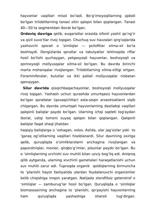 hayvonlar  vaqillari  misol  bo‘ladi.  Bo‘g‘imoyoqlilarning  ajdodi
bo'lgan trilobitlarning tanasi xitin qalqon bilan qoplangan. Tanasi
40—50 ta segmentdan iborat bo‘lgan. 
Ordoviq davriga qelib, euqariotlar orasida sifonli yashil qo‘ng‘ir
va qizil suvo‘tlar rivoj topgan. Chuchuq suv havzalari qirg'oqlarida
yashovchi  sporali  o  ‘simliqlar  —  psilofitlar  xilma-xil  bo‘la
boshlaydi.  Dengizlarda  qorallar  va  tabulyatlar  ishtiroqida  riflar
hosil  bo'lishi  quchaygan,  yelqaoyoqli  hayvonlar,  boshoyoqli  va
qorinoyoqli  mollyusqalar  xilma-xil  bo‘lgan.  Bu  davrda  birinchi
marta mshanqalar rivojlangan. Trilobitlarning xilma-xilligi ortgan.
Foraminiferalar,  bulutlar  va  ikki  pallali  mollyusqalar  nisbatan
qamaygan.
 Silur  davrida qisqichbaqachayonlar,  boshoyoqli  mollyusqalar
rivoj topgan. Yashash uchun qurashda umurtqasiz hayvonlardan
bo‘lgan  qorallalar  (qovaqichlilar)  asta-seqin  arxeotsiatlarni  siqib
chiqargan. Bu davrda umurtqali hayvonlarning dastlabqi vaqillari
qalqonli baliqlar paydo bo‘lgan. Ularning ichqi sqeleti tog'aydan
iborat,  ustqi  tomoni  suyaq  qalqon  bilan  qoplangan.  Qalqonli
baliqlar faqat shaql jihatdan 
haqiqiy baliqlarga o ‘xshagan, xolos. Aslida, ular jag‘sizlar yoki  to
‘garaq og‘izlilarning vaqillari hisoblanardi. Silur davrining oxiriga
qelib,  quruqliqda  o‘simliklarolami  anchagina  rivojlangan  va
paporotniqlar, moxlar, qirqbo‘g‘imlar, plaunlar paydo bo‘lgan. Bu
o ‘simliqlarning urchishi suv muhiti bilan uzviy bog‘liq edi. Aniqroq
qilib aytganda, ularning xivchinli gametalari haraqatlanishi uchun
suv muhiti zarur edi. Tuproqda organik  qoldiqlarning birmuncha
to ‘planishi hayot faoliyatida ulardan foydalanuvchi organizmlar
kelib chiqishiga imqon yaratgan. Natijada xlorofillsiz geterotrof o
‘simliqlar — zamburug‘lar hosil bo‘lgan. Quruqliqda o ‘simliqlar
biomassasining anchagina to ‘planishi, qo‘payishi hayvonlarning
ham
 
quruqliqda
 
yashashiga
 
sharoit
 
tug‘dirgan.
