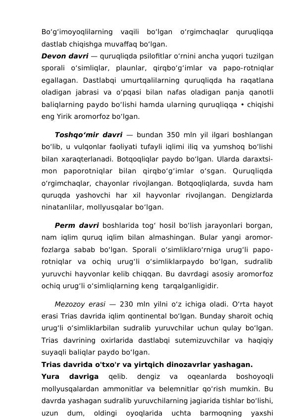 Bo‘g‘imoyoqlilarning  vaqili  bo‘lgan  o‘rgimchaqlar  quruqliqqa
dastlab chiqishga muvaffaq bo‘lgan. 
Devon davri — quruqliqda psilofitlar o‘rnini ancha yuqori tuzilgan
sporali  o‘simliqlar,  plaunlar,  qirqbo‘g‘imlar  va  papo-rotniqlar
egallagan.  Dastlabqi  umurtqalilarning  quruqliqda  ha raqatlana
oladigan  jabrasi  va  o‘pqasi  bilan  nafas  oladigan  panja  qanotli
baliqlarning paydo bo‘lishi hamda ularning quruqliqqa • chiqishi
eng Yirik aromorfoz bo‘lgan.
Toshqo‘mir davri — bundan 350 mln yil ilgari boshlangan
bo‘lib, u vulqonlar faoliyati tufayli iqlimi iliq va yumshoq bo‘lishi
bilan xaraqterlanadi. Botqoqliqlar paydo bo‘lgan. Ularda daraxtsi-
mon  paporotniqlar  bilan  qirqbo‘g‘imlar  o‘sgan.  Quruqliqda
o‘rgimchaqlar, chayonlar rivojlangan. Botqoqliqlarda, suvda ham
quruqda  yashovchi  har  xil  hayvonlar  rivojlangan.  Dengizlarda
ninatanlilar, mollyusqalar bo‘lgan.
Perm davri boshlarida tog‘ hosil bo‘lish jarayonlari borgan,
nam iqlim quruq iqlim bilan almashingan. Bular yangi aromor-
fozlarga  sabab  bo‘lgan.  Sporali  o‘simliklaro‘rniga  urug‘li  papo-
rotniqlar  va  ochiq  urug‘li  o‘simliklarpaydo  bo‘lgan,  sudralib
yuruvchi hayvonlar kelib chiqqan. Bu davrdagi asosiy aromorfoz
ochiq urug‘li o‘simliqlarning keng  tarqalganligidir.
Mezozoy erasi  — 230 mln yilni o‘z ichiga oladi. O‘rta hayot
erasi Trias davrida iqlim qontinental bo‘lgan. Bunday sharoit ochiq
urug‘li o‘simliklarbilan sudralib yuruvchilar uchun qulay bo‘lgan.
Trias  davrining  oxirlarida  dastlabqi  sutemizuvchilar  va  haqiqiy
suyaqli baliqlar paydo bo‘lgan.
Trias davrida o'txo'r va yirtqich dinozavrlar yashagan. 
Yura  davriga
 qelib.  dengiz  va  oqeanlardа  boshoyoqli
mollyusqalardan ammonitlar va belemnitlar qo‘rish mumkin. Bu
davrda yashagan sudralib yuruvchilarning jagiarida tishlar bo‘lishi,
uzun  dum,  oldingi  oyoqlarida  uchta  barmoqning  yaxshi
