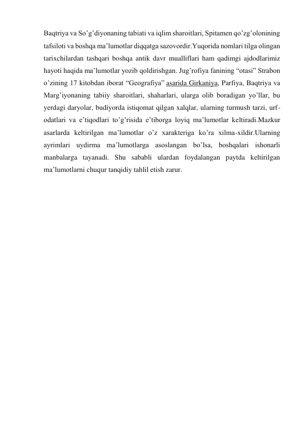 Baqtriya va So’g’diyonaning tabiati va iqlim sharoitlari, Spitamen qo’zg’olonining 
tafsiloti va boshqa ma’lumotlar diqqatga sazovordir.Yuqorida nomlari tilga olingan 
tarixchilardan tashqari boshqa antik davr mualliflari ham qadimgi ajdodlarimiz 
hayoti haqida ma’lumotlar yozib qoldirishgan. Jug’rofiya fanining “otasi” Strabon 
o’zining 17 kitobdan iborat “Geografiya” asarida Girkaniya, Parfiya, Baqtriya va 
Marg’iyonaning tabiiy sharoitlari, shaharlari, ularga olib boradigan yo’llar, bu 
yerdagi daryolar, budiyorda istiqomat qilgan xalqlar, ularning turmush tarzi, urf-
odatlari va e’tiqodlari to’g’risida e’tiborga loyiq ma’lumotlar keltiradi.Mazkur 
asarlarda keltirilgan ma’lumotlar o’z xarakteriga ko’ra xilma-xildir.Ularning 
ayrimlari uydirma ma’lumotlarga asoslangan bo’lsa, boshqalari ishonarli 
manbalarga tayanadi. Shu sababli ulardan foydalangan paytda keltirilgan 
ma’lumotlarni chuqur tanqidiy tahlil etish zarur. 
 
 
 
 
 
 
 
 
 
 
 
 
 
 
 
 
 
 
