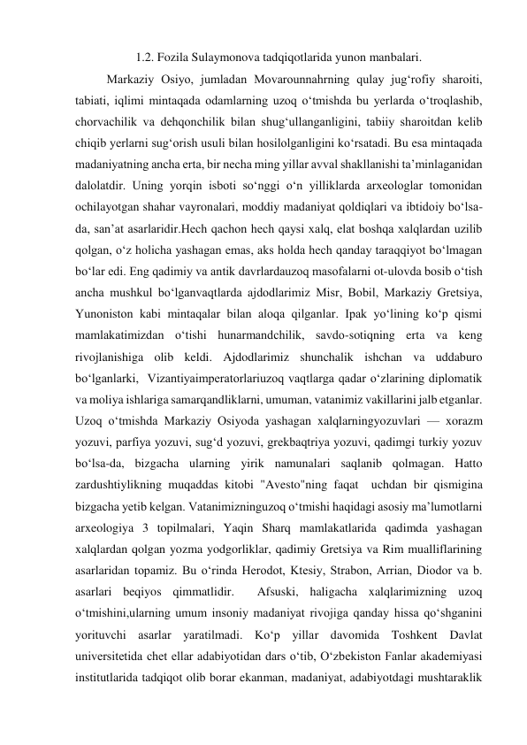 1.2. Fozila Sulaymonova tadqiqotlarida yunon manbalari. 
  
Markaziy Osiyo, jumladan Movarounnahrning qulay jug‘rofiy sharoiti, 
tabiati, iqlimi mintaqada odamlarning uzoq o‘tmishda bu yerlarda o‘troqlashib, 
chorvachilik va dehqonchilik bilan shug‘ullanganligini, tabiiy sharoitdan kelib 
chiqib yerlarni sug‘orish usuli bilan hosilolganligini ko‘rsatadi. Bu esa mintaqada 
madaniyatning ancha erta, bir necha ming yillar avval shakllanishi ta’minlaganidan 
dalolatdir. Uning yorqin isboti so‘nggi o‘n yilliklarda arxeologlar tomonidan 
ochilayotgan shahar vayronalari, moddiy madaniyat qoldiqlari va ibtidoiy bo‘lsa-
da, san’at asarlaridir.Hech qachon hech qaysi xalq, elat boshqa xalqlardan uzilib  
qolgan, o‘z holicha yashagan emas, aks holda hech qanday taraqqiyot bo‘lmagan 
bo‘lar edi. Eng qadimiy va antik davrlardauzoq masofalarni ot-ulovda bosib o‘tish 
ancha mushkul bo‘lganvaqtlarda ajdodlarimiz Misr, Bobil, Markaziy Gretsiya, 
Yunoniston kabi mintaqalar bilan aloqa qilganlar. Ipak yo‘lining ko‘p qismi 
mamlakatimizdan o‘tishi hunarmandchilik, savdo-sotiqning erta va keng 
rivojlanishiga olib keldi. Ajdodlarimiz shunchalik ishchan va uddaburo 
bo‘lganlarki,  Vizantiyaimperatorlariuzoq vaqtlarga qadar o‘zlarining diplomatik 
va moliya ishlariga samarqandliklarni, umuman, vatanimiz vakillarini jalb etganlar. 
Uzoq o‘tmishda Markaziy Osiyoda yashagan xalqlarningyozuvlari — xorazm 
yozuvi, parfiya yozuvi, sug‘d yozuvi, grekbaqtriya yozuvi, qadimgi turkiy yozuv 
bo‘lsa-da, bizgacha ularning yirik namunalari saqlanib qolmagan. Hatto 
zardushtiylikning muqaddas kitobi "Avesto"ning faqat  uchdan bir qismigina 
bizgacha yetib kelgan. Vatanimizninguzoq o‘tmishi haqidagi asosiy ma’lumotlarni 
arxeologiya 3 topilmalari, Yaqin Sharq mamlakatlarida qadimda yashagan 
xalqlardan qolgan yozma yodgorliklar, qadimiy Gretsiya va Rim mualliflarining 
asarlaridan topamiz. Bu o‘rinda Herodot, Ktesiy, Strabon, Arrian, Diodor va b. 
asarlari beqiyos qimmatlidir.  Afsuski, haligacha xalqlarimizning uzoq 
o‘tmishini,ularning umum insoniy madaniyat rivojiga qanday hissa qo‘shganini 
yorituvchi asarlar yaratilmadi. Ko‘p yillar davomida Toshkent Davlat 
universitetida chet ellar adabiyotidan dars o‘tib, O‘zbekiston Fanlar akademiyasi 
institutlarida tadqiqot olib borar ekanman, madaniyat, adabiyotdagi mushtaraklik 
