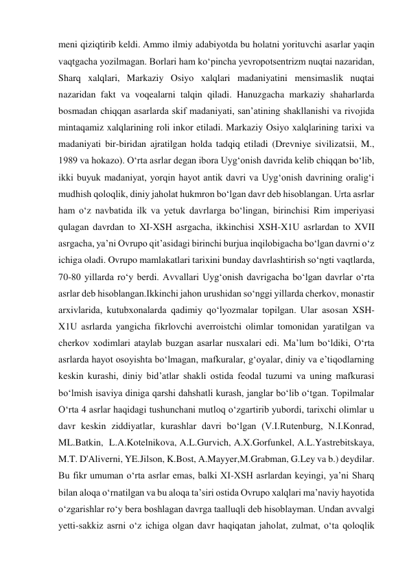 meni qiziqtirib keldi. Ammo ilmiy adabiyotda bu holatni yorituvchi asarlar yaqin 
vaqtgacha yozilmagan. Borlari ham ko‘pincha yevropotsentrizm nuqtai nazaridan, 
Sharq xalqlari, Markaziy Osiyo xalqlari madaniyatini mensimaslik nuqtai 
nazaridan fakt va voqealarni talqin qiladi. Hanuzgacha markaziy shaharlarda 
bosmadan chiqqan asarlarda skif madaniyati, san’atining shakllanishi va rivojida 
mintaqamiz xalqlarining roli inkor etiladi. Markaziy Osiyo xalqlarining tarixi va 
madaniyati bir-biridan ajratilgan holda tadqiq etiladi (Drevniye sivilizatsii, M., 
1989 va hokazo). O‘rta asrlar degan ibora Uyg‘onish davrida kelib chiqqan bo‘lib, 
ikki buyuk madaniyat, yorqin hayot antik davri va Uyg‘onish davrining oralig‘i 
mudhish qoloqlik, diniy jaholat hukmron bo‘lgan davr deb hisoblangan. Urta asrlar 
ham o‘z navbatida ilk va yetuk davrlarga bo‘lingan, birinchisi Rim imperiyasi 
qulagan davrdan to XI-XSH asrgacha, ikkinchisi XSH-X1U asrlardan to XVII 
asrgacha, ya’ni Ovrupo qit’asidagi birinchi burjua inqilobigacha bo‘lgan davrni o‘z 
ichiga oladi. Ovrupo mamlakatlari tarixini bunday davrlashtirish so‘ngti vaqtlarda, 
70-80 yillarda ro‘y berdi. Avvallari Uyg‘onish davrigacha bo‘lgan davrlar o‘rta 
asrlar deb hisoblangan.Ikkinchi jahon urushidan so‘nggi yillarda cherkov, monastir 
arxivlarida, kutubxonalarda qadimiy qo‘lyozmalar topilgan. Ular asosan XSH-
X1U asrlarda yangicha fikrlovchi averroistchi olimlar tomonidan yaratilgan va 
cherkov xodimlari ataylab buzgan asarlar nusxalari edi. Ma’lum bo‘ldiki, O‘rta 
asrlarda hayot osoyishta bo‘lmagan, mafkuralar, g‘oyalar, diniy va e’tiqodlarning 
keskin kurashi, diniy bid’atlar shakli ostida feodal tuzumi va uning mafkurasi 
bo‘lmish isaviya diniga qarshi dahshatli kurash, janglar bo‘lib o‘tgan. Topilmalar 
O‘rta 4 asrlar haqidagi tushunchani mutloq o‘zgartirib yubordi, tarixchi olimlar u 
davr keskin ziddiyatlar, kurashlar davri bo‘lgan (V.I.Rutenburg, N.I.Konrad, 
ML.Batkin,  L.A.Kotelnikova, A.L.Gurvich, A.X.Gorfunkel, A.L.Yastrebitskaya, 
M.T. D'Aliverni, YE.Jilson, K.Bost, A.Mayyer,M.Grabman, G.Ley va b.) deydilar. 
Bu fikr umuman o‘rta asrlar emas, balki XI-XSH asrlardan keyingi, ya’ni Sharq 
bilan aloqa o‘rnatilgan va bu aloqa ta’siri ostida Ovrupo xalqlari ma’naviy hayotida 
o‘zgarishlar ro‘y bera boshlagan davrga taalluqli deb hisoblayman. Undan avvalgi 
yetti-sakkiz asrni o‘z ichiga olgan davr haqiqatan jaholat, zulmat, o‘ta qoloqlik 
