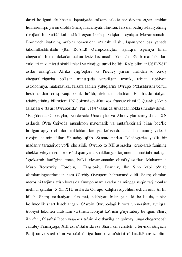 davri bo‘lgani shubhasiz. Ispaniyada salkam sakkiz asr davom etgan arablar 
hukmronligi, yarim orolda Sharq madaniyati, ilm-fan, falsafa, badiiy adabiyotning 
rivojlanishi, xalifalikni tashkil etgan boshqa xalqlar,  ayniqsa Movarounnahr, 
Eronmadaniyatining arablar tomonidan o‘zlashtirilishi, Ispaniyada esa yanada 
takomillashtirilishi (Ibn Ro‘shd) Ovrupoxalqlari, ayniqsa Ispaniya bilan 
chegaradosh mamlakatlar uchun izsiz kechmadi. Aksincha, Garb mamlakatlari 
xalqlari madaniyati shakllanishi va rivojiga turtki bo‘ldi. Ko‘p olimlar USH-XSH 
asrlar oralig‘ida Afrika qirg‘oqlari va Pireney yarim orolidan to Xitoy 
chegaralarigacha 
bo‘lgan mintaqada 
yaratilgan texnik, tabiat, tibbiyot, 
astronomiya, matematika, falsafa fanlari yutuqlarini Ovrupo o‘zlashtirishi uchun 
besh asrdan ortiq vaqt kerak bo‘ldi, deb tan oladilar. Bu haqda italyan 
adabiyotining bilimdoni I.N.Golenshsev-Kutuzov fransuz olimi G.Quardi ("Arab 
falsafasi o‘rta asr Ovruposida", Parij, 1847) asariga suyangan holda shunday deydi: 
"Bag‘dodda Obbosiylar, Kordovada Umaviylar va Almoviylar saroyida UI-XN 
asrlarda O‘rta Osiyoda musulmon matematik va mutafakkirlari bilan bog‘liq 
bo‘lgan ajoyib olimlar maktablari faoliyat ko‘rsatdi. Ular ilm-fanning yuksak 
rivojini ta’minladilar. Shunday qilib, Samarqanddan Toledogacha yaxlit bir 
madaniy taraqqiyot yo‘li cho‘zildi. Ovrupo to XII asrgacha  grek-arab fanining 
chekka viloyati edi, xolos" .Ispaniyada shakllangan tarjimonlar maktabi nafaqat 
"grek-arab fani"gina emas, balki Movarounnahr olimfaylasuflari Muhammad 
Muso Xorazmiy, Forobiy,  Farg‘oniy, Beruniy, Ibn Sino kabi o‘nlab 
olimlarningasarlaridan ham G‘arbiy Ovruponi bahramand qildi. Sharq olimlari 
merosini tarjima etish borasida Ovrupo mamlakatlarida mingga yaqin tarjimonlar 
mehnat qildilar. 5 X1-X1U asrlarda Ovrupo xalqlari ziyolilari uchun arab til lni 
bilish, Sharq madaniyati, ilm-fani, adabiyoti bilan yuz; ki bo‘lsa-da, tanish 
bo‘lmoqlik shart hisoblangan. G‘arbiy Ovrupodagi birorta universitet, ayniqsa, 
tibbiyot fakulteti arab fani va tilisiz faoliyat ko‘rishi g‘ayritabiiy bo‘lgan. Sharq 
ilm-fani, falsafasi Ispaniyaga o‘z ta’sirini o‘tkazibgina qolmay, unga chegaradosh 
Janubiy Fransiyaga, XIII asr o‘rtalarida esa Shartr universiteti, u tor-mor etilgach, 
Parij universiteti olim va talabalariga ham o‘z ta’sirini o‘tkazdi.Fransuz olimi 
