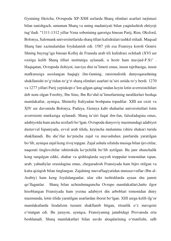 Gyuining fikricha, Ovrupoda XP-XSH asrlarda Sharq olimlari asarlari tarjimasi 
bilan tanishgach, umuman Sharq va uning madaniyati bilan yaqinlashish ehtiyoji 
tug‘iladi. "1311-1312 yillar Vena soborining qaroriga binoan Parij, Rim, Oksford, 
Bolonya, Salomank universitetlarida sharq tillari kafedralari tashkil etiladi. Maqsad 
Sharq fani xazinalaridan foydalanish edi. 1587 yili esa Fransiya koroli Genrix 
Shning buyrug‘iga binoan Kollej de Fransda arab tili kafedrasi ochiladi (XVI asr 
oxiriga kelib Sharq tillari institutiga aylanadi, u hozir ham mavjud-F.S)" . 
Haqiqatan, Ovrupoda ilohiyot, isaviya dini ta’limoti emas, inson tajribasiga, inson 
mafkurasiga asoslangan haqiqiy ilm-fanning, ratsionalistik dunyoqarashning 
shakllanishi to‘g‘ridan-to‘g‘ri sharq olimlari asarlari ta’siri ostida ro‘y berdi. 1270 
va 1277 yillari Parij yepiskopi e’lon qilgan qatag‘ondan keyin lotin averroistchilari 
deb nom olgan Forobiy, Ibn Sino, Ibn Ro‘shd ta’limotlarining tarafdorlari boshqa 
mamlakatlar, ayniqsa, Shimoliy Italiyadan boshpana topadilar. XIII asr oxiri va 
XIV asr davomida Bolonya, Paduya, Genuya kabi shaharlar universitetlari lotin 
averroizmi markaziga aylanadi. Sharq ta’siri faqat ilm-fan, falsafadagina emas, 
adabiyotda ham ancha sezilarli bo‘lgan. Ovrupoda dunyoviy mazmundagi adabiyot 
dastavval Ispaniyada, avval arab tilida, keyincha mulamma (shiru shakar) turida 
shakllanadi. Bu she’rlar ko‘pincha zajal va muvashshax janrlarida yaratilgan 
bo‘lib, ayniqsa zajal keng rivoj topgan. Zajal ashula sifatida musiqa bilan ijro etilar, 
naqorati tinglovchilar ishtirokida ko‘pchilik bo‘lib aytilgan. Bu janr shunchalik 
keng tarqalgan ediki, shahar va qishloqlarda sayyoh truppalar tomonidan ispan, 
arab, yahudiylar orasidagina emas, chegaradosh Fransiyada ham bijro etilgan va 
katta qiziqish bilan tinglangan. Zajalning muvaffaqiyatidan mutasavvuflar (Ibn al-
Arabiy) ham keng foydalanganlar, ular zikr tushishlarda aynan shu janrni 
qo‘llaganlar.  Sharq bilan uchrashmaguncha Ovrupo mamlakatlari,hatto ilgor 
hisoblangan Fransiyada ham yozma adabiyot din arboblari tomonidan diniy 
mazmunda, lotin tilida yaratilgan asarlardan iborat bo‘lgan. XIII asrga kelib ilg‘or 
mamlakatlarda feodalizm tuzumi shakllanib bitgan, ritsarlik o‘z mavqeini 
o‘rnatgan edi. Bu jarayon, ayniqsa, Fransiyaning janubidagi Provansda erta 
boshlanadi. Sharq mamlakatlari bilan savdo aloqalarining o‘rnatilishi, salb 
