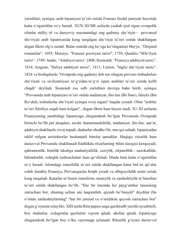 yurishlari, ayniqsa, arab Ispaniyasi ta’siri ostida Fransuz feodal jamiyati hayotida 
katta o‘zgarishlar ro‘y beradi. XUN-XUSH asrlarda yashab ijod etgan ovrupolik 
olimlar milliy til va dunyoviy mazmundagi eng qadimiy she’riyat— provansal 
she’riyati arab Ispaniyasida keng tarqalgan she’riyat ta’siri ostida shakllangan 
degan fikrni olg‘a suradi. Bular orasida eng ko‘zga ko‘ringanlari Huyye, "Original 
romanslar", 1693; Massiye, "Fransuz poeziyasi tarixi", 1739; Quadrio "SHe’riyat 
tarixi", 1749; Andre, "Adabiyot tarixi",1808; Sismondi, "Fransiya adabiyoti tarixi", 
1814; Jengene, "Italiya adabiyoti tarixi", 1811; Uarton, "Ingliz she’riyati tarixi", 
1824 va boshqalarda "Ovrupoda eng qadimiy deb tan olingan provans trubadurlari 
she’riyati va sivilizatsiyasi to‘g‘ridan-to‘g‘ri ispan arablari ta’siri ostida kelib 
chiqdi" deyiladi. Sismondi esa salb yurishlari davriga baho berib, ayniqsa 
"Provansda arab Ispaniyasi ta’siri ostida madaniyat, ilm-fan (Ibi Sino), falsafa (Ibn 
Ro‘shd), trubadurlar she’riyati ayniqsa rivoj etgani" haqida yozadi. Olim "arablar 
ta’siri Sitsiliya orqali ham kelgan" , degan fikrni ham bayon etadi. X1-XI asrlarda 
Fransiyaning janubidagi Ispaniyaga chegaradosh bo‘lgan Provansda Ovrupoda 
birinchi bo‘lib pul aloqalari, savdo, hunarmandchilik, madaniyat, ilm-fan, san’at, 
adabiyot shakllanib, rivoj topadi, shaharlar obodbo‘lib, mavqei oshadi. Ispaniyadan 
taklif etilgan arxitektorlar hashamatli binolar quradilar. Haqiqiy ritsarlik ham 
dastavval Provansda shakllanadi Endilikda ritsarlarning bilim darajasi kengayadi, 
qahramonlik, botirlik idealiga madaniyatlilik, saxiylik, olijanoblik-; nazokatlilik, 
bilimdonlik, oshiqlik tushunchalari ham qo‘shiladi. Dinda ham katta o‘zgarishlar 
ro‘y beradi. Islomdagi ismoiliilik ta’siri ostida shakllangan katar bid’ati qit’alar 
oshib Janubiy Fransiya, Provansgacha borpb yetadi va albigoychilik nomi ostida 
keng tarqaladi. Katarlar ta’limoti ismoilizm, moniylik va zardushtiylik ta’limotlari 
ta’siri ostida shakllangan bo‘lib, "Har bir insonda Iso payg‘ambar tanasining 
zarrachasi bor, shuning uchun uni haqoratlab, qiynab bo‘lmaydi" deydilar (bu 
o‘rinda zardushtiylarning" "har bir jonzod va o‘simlikda quyosh zarrachasi bor" 
degan g‘oyasini eslaylik). XIII asrda Rim papasi unga qarshisalb yurishi uyushtirib, 
boy shaharlar, zodagonlar qasrlarini vayron qiladi, aholini qiradi. Ispaniyaga 
chegaradosh bo‘lgan boy o‘lka vayronaga aylanadi. Ritsarlik g‘oyasi dastavval 
