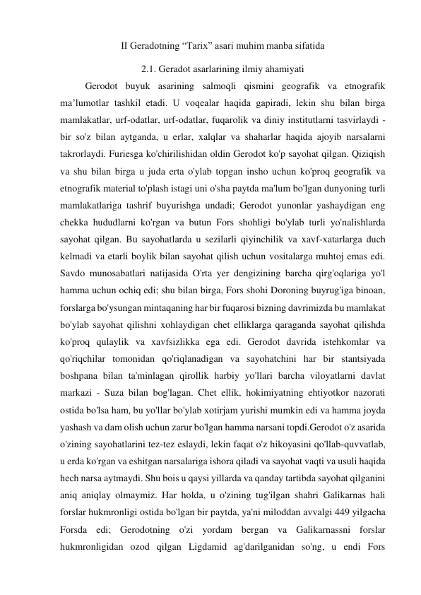 II Geradotning “Tarix” asari muhim manba sifatida 
2.1. Geradot asarlarining ilmiy ahamiyati 
Gerodot buyuk asarining salmoqli qismini geografik va etnografik 
ma’lumotlar tashkil etadi. U voqealar haqida gapiradi, lekin shu bilan birga 
mamlakatlar, urf-odatlar, urf-odatlar, fuqarolik va diniy institutlarni tasvirlaydi - 
bir so'z bilan aytganda, u erlar, xalqlar va shaharlar haqida ajoyib narsalarni 
takrorlaydi. Furiesga ko'chirilishidan oldin Gerodot ko'p sayohat qilgan. Qiziqish 
va shu bilan birga u juda erta o'ylab topgan insho uchun ko'proq geografik va 
etnografik material to'plash istagi uni o'sha paytda ma'lum bo'lgan dunyoning turli 
mamlakatlariga tashrif buyurishga undadi; Gerodot yunonlar yashaydigan eng 
chekka hududlarni ko'rgan va butun Fors shohligi bo'ylab turli yo'nalishlarda 
sayohat qilgan. Bu sayohatlarda u sezilarli qiyinchilik va xavf-xatarlarga duch 
kelmadi va etarli boylik bilan sayohat qilish uchun vositalarga muhtoj emas edi. 
Savdo munosabatlari natijasida O'rta yer dengizining barcha qirg'oqlariga yo'l 
hamma uchun ochiq edi; shu bilan birga, Fors shohi Doroning buyrug'iga binoan, 
forslarga bo'ysungan mintaqaning har bir fuqarosi bizning davrimizda bu mamlakat 
bo'ylab sayohat qilishni xohlaydigan chet elliklarga qaraganda sayohat qilishda 
ko'proq qulaylik va xavfsizlikka ega edi. Gerodot davrida istehkomlar va 
qo'riqchilar tomonidan qo'riqlanadigan va sayohatchini har bir stantsiyada 
boshpana bilan ta'minlagan qirollik harbiy yo'llari barcha viloyatlarni davlat 
markazi - Suza bilan bog'lagan. Chet ellik, hokimiyatning ehtiyotkor nazorati 
ostida bo'lsa ham, bu yo'llar bo'ylab xotirjam yurishi mumkin edi va hamma joyda 
yashash va dam olish uchun zarur bo'lgan hamma narsani topdi.Gerodot o'z asarida 
o'zining sayohatlarini tez-tez eslaydi, lekin faqat o'z hikoyasini qo'llab-quvvatlab, 
u erda ko'rgan va eshitgan narsalariga ishora qiladi va sayohat vaqti va usuli haqida 
hech narsa aytmaydi. Shu bois u qaysi yillarda va qanday tartibda sayohat qilganini 
aniq aniqlay olmaymiz. Har holda, u o'zining tug'ilgan shahri Galikarnas hali 
forslar hukmronligi ostida bo'lgan bir paytda, ya'ni miloddan avvalgi 449 yilgacha 
Forsda edi; Gerodotning o'zi yordam bergan va Galikarnassni forslar 
hukmronligidan ozod qilgan Ligdamid ag'darilganidan so'ng, u endi Fors 
