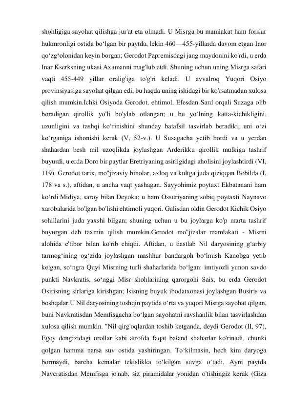 shohligiga sayohat qilishga jur'at eta olmadi. U Misrga bu mamlakat ham forslar 
hukmronligi ostida boʻlgan bir paytda, lekin 460—455-yillarda davom etgan Inor 
qoʻzgʻolonidan keyin borgan; Gerodot Papremisdagi jang maydonini ko'rdi, u erda 
Inar Kserksning ukasi Axamanni mag'lub etdi. Shuning uchun uning Misrga safari 
vaqti 455-449 yillar oralig'iga to'g'ri keladi. U avvalroq Yuqori Osiyo 
provinsiyasiga sayohat qilgan edi, bu haqda uning ishidagi bir ko'rsatmadan xulosa 
qilish mumkin.Ichki Osiyoda Gerodot, ehtimol, Efesdan Sard orqali Suzaga olib 
boradigan qirollik yo'li bo'ylab otlangan; u bu yo‘lning katta-kichikligini, 
uzunligini va tashqi ko‘rinishini shunday batafsil tasvirlab beradiki, uni o‘zi 
ko‘rganiga ishonishi kerak (V, 52-v.). U Susagacha yetib bordi va u yerdan 
shahardan besh mil uzoqlikda joylashgan Arderikku qirollik mulkiga tashrif 
buyurdi, u erda Doro bir paytlar Eretriyaning asirligidagi aholisini joylashtirdi (VI, 
119). Gerodot tarix, mo''jizaviy binolar, axloq va kultga juda qiziqqan Bobilda (I, 
178 va s.), aftidan, u ancha vaqt yashagan. Sayyohimiz poytaxt Ekbatanani ham 
ko‘rdi Midiya, saroy bilan Deyoka; u ham Ossuriyaning sobiq poytaxti Naynavo 
xarobalarida bo'lgan bo'lishi ehtimoli yuqori. Galisdan oldin Gerodot Kichik Osiyo 
sohillarini juda yaxshi bilgan; shuning uchun u bu joylarga ko'p marta tashrif 
buyurgan deb taxmin qilish mumkin.Gerodot mo''jizalar mamlakati - Misrni 
alohida e'tibor bilan ko'rib chiqdi. Aftidan, u dastlab Nil daryosining g‘arbiy 
tarmog‘ining og‘zida joylashgan mashhur bandargoh bo‘lmish Kanobga yetib 
kelgan, so‘ngra Quyi Misrning turli shaharlarida bo‘lgan: imtiyozli yunon savdo 
punkti Navkratis, so‘nggi Misr shohlarining qarorgohi Sais, bu erda Gerodot 
Osirisning sirlariga kirishgan; Isisning buyuk ibodatxonasi joylashgan Busiris va 
boshqalar.U Nil daryosining toshqin paytida oʻrta va yuqori Misrga sayohat qilgan, 
buni Navkratisdan Memfisgacha boʻlgan sayohatni ravshanlik bilan tasvirlashdan 
xulosa qilish mumkin. "Nil qirg'oqlardan toshib ketganda, deydi Gerodot (II, 97), 
Egey dengizidagi orollar kabi atrofda faqat baland shaharlar ko'rinadi, chunki 
qolgan hamma narsa suv ostida yashiringan. To‘kilmasin, hech kim daryoga 
bormaydi, barcha kemalar tekislikka to‘kilgan suvga o‘tadi. Ayni paytda 
Navcratisdan Memfisga jo'nab, siz piramidalar yonidan o'tishingiz kerak (Giza 
