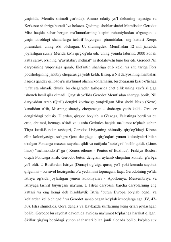 yaqinida, Memfis shimoli-g'arbida). Ammo odatiy yo'l deltaning tepasiga va 
Kerkasor shahriga boradi "va hokazo. Qadimgi shohlar shahri Memfisdan Gerodot 
Misr haqida xabar bergan ma'lumotlarning ko'pini ruhoniylardan o'rgangan, u 
yaqin atrofdagi shaharlarga tashrif buyurgan. piramidalar, eng kattasi Xeops 
piramidasi, uning o'zi o'lchagan. U, shuningdek, Memfisdan 12 mil janubda 
joylashgan sun'iy Merida ko'li qirg'og'ida edi, uning yonida labirint, 3000 xonali 
katta saroy, o'zining "g'ayritabiiy mehnat" ni ifodalovchi bino bor edi. Gerodot Nil 
daryosining yuqorisiga qarab, Elefantin shahriga etib keldi va shu tariqa Fors 
podsholigining janubiy chegarasiga yetib keldi. Biroq, u Nil daryosining manbalari 
haqida qanday qilib to'g'ri ma'lumot olishni xohlamasin, bu chegarani kesib o'tishga 
jur'at eta olmadi, chunki bu chegaradan tashqarida chet ellik uning xavfsizligiga 
ishonch hosil qila olmadi. Qaytish yo'lida Gerodot Memfisdan sharqqa borib, Nil 
daryosidan Arab (Qizil) dengizi ko'rfaziga yotqizilgan Misr shohi Nexo (Nexo) 
kanalidan o'tib, Misrning sharqiy chegarasiga - shaharga yetib keldi. O'rta er 
dengizidagi pelusiy. U erdan, qirg'oq bo'ylab, u G'azoga, Falastinga bordi va bu 
erda, ehtimol, kemaga o'tirdi va u erda Gerkules haqida ma'lumot to'plash uchun 
Tirga ketdi.Bundan tashqari, Gerodot Liviyaning shimoliy qirg'og'idagi Kirene 
ellin koloniyasiga, so'ngra Qora dengizga - qirg'oqlari yunon koloniyalari bilan 
o'ralgan Pontusga maxsus sayohat qildi va natijada "noto'g'ri" bo'lib qoldi. (Linos 
linos) "mehmondo'st" ga ( Konos eilenos - Pontus of Euxinus). Frakiya Bosfori 
orqali Pontusga kirib, Gerodot butun dengizni aylanib chiqishni xohlab, g'arbga 
yo'l oldi. U Bosfordan Istriya (Dunay) ogʻziga quruq yoʻl yoki kemada sayohat 
qilganmi – bu savol hozirgacha oʻz yechimini topmagan; faqat Gerodotning yo'lda 
Istriya og'zida joylashgan yunon koloniyalari - Apolloniya, Messembriya va 
Istriyaga tashrif buyurgani ma'lum. U Istres daryosini barcha daryolarning eng 
kattasi va eng kengi deb hisoblaydi; Istria "butun Evropa bo'ylab oqadi va 
keltlardan kelib chiqadi" va Gerodot sanab o'tgan ko'plab irmoqlarga ega (IV, 47-
50). Istra shimolida, Qora dengiz va Kavkazda skiflarning keng erlari joylashgan 
bo'lib, Gerodot bu sayohat davomida ayniqsa ma'lumot to'plashga harakat qilgan. 
Skiflar qirg'oq bo'yidagi yunon shaharlari bilan jonli aloqada bo'lib, ko'plab suv 
