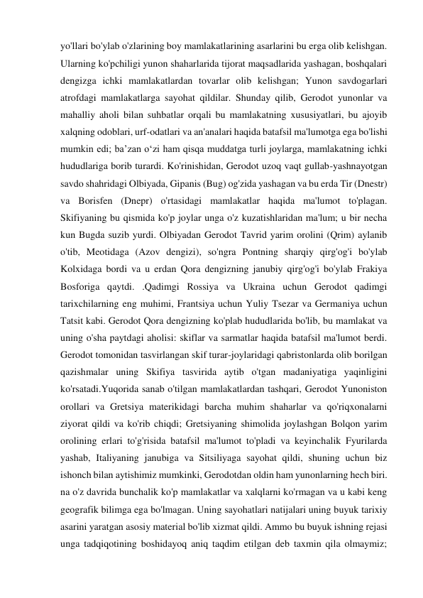 yo'llari bo'ylab o'zlarining boy mamlakatlarining asarlarini bu erga olib kelishgan. 
Ularning ko'pchiligi yunon shaharlarida tijorat maqsadlarida yashagan, boshqalari 
dengizga ichki mamlakatlardan tovarlar olib kelishgan; Yunon savdogarlari 
atrofdagi mamlakatlarga sayohat qildilar. Shunday qilib, Gerodot yunonlar va 
mahalliy aholi bilan suhbatlar orqali bu mamlakatning xususiyatlari, bu ajoyib 
xalqning odoblari, urf-odatlari va an'analari haqida batafsil ma'lumotga ega bo'lishi 
mumkin edi; ba’zan o‘zi ham qisqa muddatga turli joylarga, mamlakatning ichki 
hududlariga borib turardi. Ko'rinishidan, Gerodot uzoq vaqt gullab-yashnayotgan 
savdo shahridagi Olbiyada, Gipanis (Bug) og'zida yashagan va bu erda Tir (Dnestr) 
va Borisfen (Dnepr) o'rtasidagi mamlakatlar haqida ma'lumot to'plagan. 
Skifiyaning bu qismida ko'p joylar unga o'z kuzatishlaridan ma'lum; u bir necha 
kun Bugda suzib yurdi. Olbiyadan Gerodot Tavrid yarim orolini (Qrim) aylanib 
o'tib, Meotidaga (Azov dengizi), so'ngra Pontning sharqiy qirg'og'i bo'ylab 
Kolxidaga bordi va u erdan Qora dengizning janubiy qirg'og'i bo'ylab Frakiya 
Bosforiga qaytdi. .Qadimgi Rossiya va Ukraina uchun Gerodot qadimgi 
tarixchilarning eng muhimi, Frantsiya uchun Yuliy Tsezar va Germaniya uchun 
Tatsit kabi. Gerodot Qora dengizning ko'plab hududlarida bo'lib, bu mamlakat va 
uning o'sha paytdagi aholisi: skiflar va sarmatlar haqida batafsil ma'lumot berdi. 
Gerodot tomonidan tasvirlangan skif turar-joylaridagi qabristonlarda olib borilgan 
qazishmalar uning Skifiya tasvirida aytib o'tgan madaniyatiga yaqinligini 
ko'rsatadi.Yuqorida sanab o'tilgan mamlakatlardan tashqari, Gerodot Yunoniston 
orollari va Gretsiya materikidagi barcha muhim shaharlar va qo'riqxonalarni 
ziyorat qildi va ko'rib chiqdi; Gretsiyaning shimolida joylashgan Bolqon yarim 
orolining erlari to'g'risida batafsil ma'lumot to'pladi va keyinchalik Fyurilarda 
yashab, Italiyaning janubiga va Sitsiliyaga sayohat qildi, shuning uchun biz 
ishonch bilan aytishimiz mumkinki, Gerodotdan oldin ham yunonlarning hech biri. 
na o'z davrida bunchalik ko'p mamlakatlar va xalqlarni ko'rmagan va u kabi keng 
geografik bilimga ega bo'lmagan. Uning sayohatlari natijalari uning buyuk tarixiy 
asarini yaratgan asosiy material bo'lib xizmat qildi. Ammo bu buyuk ishning rejasi 
unga tadqiqotining boshidayoq aniq taqdim etilgan deb taxmin qila olmaymiz; 
