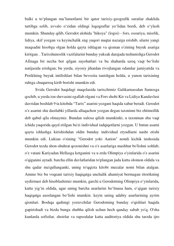 balki u to‘plangan ma’lumotlarni bir qator tarixiy-geografik suratlar shaklida 
tartibga solib, avvalo o‘zidan oldingi logograflar yo‘lidan bordi, deb o‘ylash 
mumkin. Shunday qilib, Gerodot alohida "hikoya" (logoi) - fors, ossuriya, misrlik, 
lidiya, skif yozgan va keyinchalik eng yuqori nuqtai nazarga erishib, ularni yangi 
maqsadni hisobga olgan holda qayta ishlagan va qisman o'zining buyuk asariga 
kiritgan. . Tarixshunoslik vazifalarini bunday yuksak darajada tushunishga Gerodot 
Afinaga bir necha bor qilgan sayohatlari va bu shaharda uzoq vaqt boʻlishi 
natijasida erishgan; bu yerda, siyosiy jihatdan rivojlangan odamlar jamiyatida va 
Periklning buyuk intilishlari bilan bevosita tanishgan holda, u yunon tarixining 
ruhiga chuqurroq kirib borishi mumkin edi. 
Svida Gerodot haqidagi maqolasida tarixchimiz Galikarnassdan Samosga 
qochib, u yerda ion shevasini egallab olgani va Fors shohi Kir va Lidiya Kandavlusi 
davridan boshlab 9 ta kitobda “Tarix” asarini yozgani haqida xabar beradi. Gerodot 
o'z asarini shu dastlabki yillarda allaqachon yozgan degan taxminni biz ehtimollik 
deb qabul qila olmaymiz. Bundan xulosa qilish mumkinki, u taxminan shu vaqt 
ichida yuqorida qayd etilgan ba'zi individual tadqiqotlarni yozgan. U butun asarni 
qayta ishlashga kirishishdan oldin bunday individual etyudlarni nashr etishi 
mumkin edi. Lukian o'zining "Gerodot yoki Aation" nomli kichik inshosida 
Gerodot tezda shon-shuhrat qozonishni va o'z asarlariga mashhur bo'lishni xohlab, 
o'z vatani Kariyadan Hellasga ketganini va u erda Olimpiya o'yinlarida o'z asarini 
o'qiganini aytadi. barcha ellin davlatlaridan to'plangan juda katta olomon oldida va 
shu qadar ma'qullanganki, uning to'qqizta kitobi muzalar nomi bilan atalgan. 
Ammo biz bu voqeani tarixiy haqiqatga unchalik ahamiyat bermagan ritorikning 
uydirmasi deb hisoblashimiz mumkin, garchi u Gerodotning Olimpiya o‘yinlarida, 
katta yig‘in oldida, agar uning barcha asarlarini bo‘lmasa ham, o‘qigan tarixiy 
haqiqatga asoslangan bo‘lishi mumkin. keyin uning adabiy asarlarining ayrim 
qismlari. Boshqa qadimgi yozuvchilar Gerodotning bunday o'qishlari haqida 
gapirishadi va bizda bunga shubha qilish uchun hech qanday sabab yo'q. O'sha 
kunlarda sofistlar, shoirlar va rapsodalar katta auditoriya oldida shu tarzda ijro 
