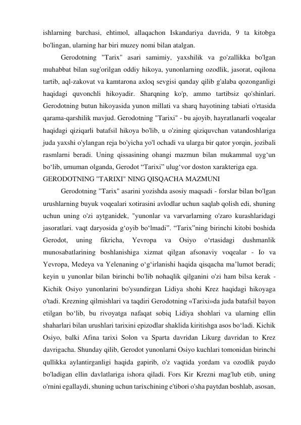 ishlarning barchasi, ehtimol, allaqachon Iskandariya davrida, 9 ta kitobga 
bo'lingan, ularning har biri muzey nomi bilan atalgan. 
Gerodotning "Tarix" asari samimiy, yaxshilik va go'zallikka bo'lgan 
muhabbat bilan sug'orilgan oddiy hikoya, yunonlarning ozodlik, jasorat, oqilona 
tartib, aql-zakovat va kamtarona axloq sevgisi qanday qilib g'alaba qozonganligi 
haqidagi quvonchli hikoyadir. Sharqning ko'p, ammo tartibsiz qo'shinlari. 
Gerodotning butun hikoyasida yunon millati va sharq hayotining tabiati o'rtasida 
qarama-qarshilik mavjud. Gerodotning "Tarixi" - bu ajoyib, hayratlanarli voqealar 
haqidagi qiziqarli batafsil hikoya bo'lib, u o'zining qiziquvchan vatandoshlariga 
juda yaxshi o'ylangan reja bo'yicha yo'l ochadi va ularga bir qator yorqin, jozibali 
rasmlarni beradi. Uning qissasining ohangi mazmun bilan mukammal uyg‘un 
bo‘lib, umuman olganda, Gerodot “Tarixi” ulug‘vor doston xarakteriga ega. 
GERODOTNING "TARIXI" NING QISQACHA MAZMUNI 
Gerodotning "Tarix" asarini yozishda asosiy maqsadi - forslar bilan bo'lgan 
urushlarning buyuk voqealari xotirasini avlodlar uchun saqlab qolish edi, shuning 
uchun uning o'zi aytganidek, "yunonlar va varvarlarning o'zaro kurashlaridagi 
jasoratlari. vaqt daryosida g‘oyib bo‘lmadi”. “Tarix”ning birinchi kitobi boshida 
Gerodot, 
uning 
fikricha, 
Yevropa 
va 
Osiyo 
o‘rtasidagi 
dushmanlik 
munosabatlarining boshlanishiga xizmat qilgan afsonaviy voqealar - Io va 
Yevropa, Medeya va Yelenaning o‘g‘irlanishi haqida qisqacha ma’lumot beradi; 
keyin u yunonlar bilan birinchi bo'lib nohaqlik qilganini o'zi ham bilsa kerak - 
Kichik Osiyo yunonlarini bo'ysundirgan Lidiya shohi Krez haqidagi hikoyaga 
o'tadi. Krezning qilmishlari va taqdiri Gerodotning «Tarixi»da juda batafsil bayon 
etilgan bo‘lib, bu rivoyatga nafaqat sobiq Lidiya shohlari va ularning ellin 
shaharlari bilan urushlari tarixini epizodlar shaklida kiritishga asos bo‘ladi. Kichik 
Osiyo, balki Afina tarixi Solon va Sparta davridan Likurg davridan to Krez 
davrigacha. Shunday qilib, Gerodot yunonlarni Osiyo kuchlari tomonidan birinchi 
qullikka aylantirganligi haqida gapirib, o'z vaqtida yordam va ozodlik paydo 
bo'ladigan ellin davlatlariga ishora qiladi. Fors Kir Krezni mag'lub etib, uning 
o'rnini egallaydi, shuning uchun tarixchining e'tibori o'sha paytdan boshlab, asosan, 
