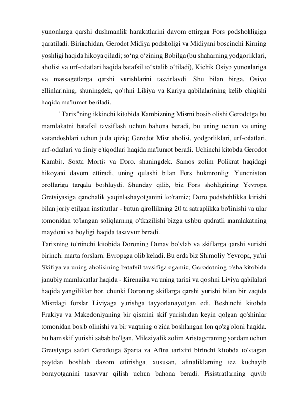 yunonlarga qarshi dushmanlik harakatlarini davom ettirgan Fors podshohligiga 
qaratiladi. Birinchidan, Gerodot Midiya podsholigi va Midiyani bosqinchi Kirning 
yoshligi haqida hikoya qiladi; so‘ng o‘zining Bobilga (bu shaharning yodgorliklari, 
aholisi va urf-odatlari haqida batafsil to‘xtalib o‘tiladi), Kichik Osiyo yunonlariga 
va massagetlarga qarshi yurishlarini tasvirlaydi. Shu bilan birga, Osiyo 
ellinlarining, shuningdek, qo'shni Likiya va Kariya qabilalarining kelib chiqishi 
haqida ma'lumot beriladi. 
"Tarix"ning ikkinchi kitobida Kambizning Misrni bosib olishi Gerodotga bu 
mamlakatni batafsil tavsiflash uchun bahona beradi, bu uning uchun va uning 
vatandoshlari uchun juda qiziq; Gerodot Misr aholisi, yodgorliklari, urf-odatlari, 
urf-odatlari va diniy e'tiqodlari haqida ma'lumot beradi. Uchinchi kitobda Gerodot 
Kambis, Soxta Mortis va Doro, shuningdek, Samos zolim Polikrat haqidagi 
hikoyani davom ettiradi, uning qulashi bilan Fors hukmronligi Yunoniston 
orollariga tarqala boshlaydi. Shunday qilib, biz Fors shohligining Yevropa 
Gretsiyasiga qanchalik yaqinlashayotganini ko'ramiz; Doro podshohlikka kirishi 
bilan joriy etilgan institutlar - butun qirollikning 20 ta satraplikka bo'linishi va ular 
tomonidan to'langan soliqlarning o'tkazilishi bizga ushbu qudratli mamlakatning 
maydoni va boyligi haqida tasavvur beradi. 
Tarixning to'rtinchi kitobida Doroning Dunay bo'ylab va skiflarga qarshi yurishi 
birinchi marta forslarni Evropaga olib keladi. Bu erda biz Shimoliy Yevropa, ya'ni 
Skifiya va uning aholisining batafsil tavsifiga egamiz; Gerodotning o'sha kitobida 
janubiy mamlakatlar haqida - Kirenaika va uning tarixi va qo'shni Liviya qabilalari 
haqida yangiliklar bor, chunki Doroning skiflarga qarshi yurishi bilan bir vaqtda 
Misrdagi forslar Liviyaga yurishga tayyorlanayotgan edi. Beshinchi kitobda 
Frakiya va Makedoniyaning bir qismini skif yurishidan keyin qolgan qo'shinlar 
tomonidan bosib olinishi va bir vaqtning o'zida boshlangan Ion qo'zg'oloni haqida, 
bu ham skif yurishi sabab bo'lgan. Mileziyalik zolim Aristagoraning yordam uchun 
Gretsiyaga safari Gerodotga Sparta va Afina tarixini birinchi kitobda to'xtagan 
paytdan boshlab davom ettirishga, xususan, afinaliklarning tez kuchayib 
borayotganini tasavvur qilish uchun bahona beradi. Pisistratlarning quvib 
