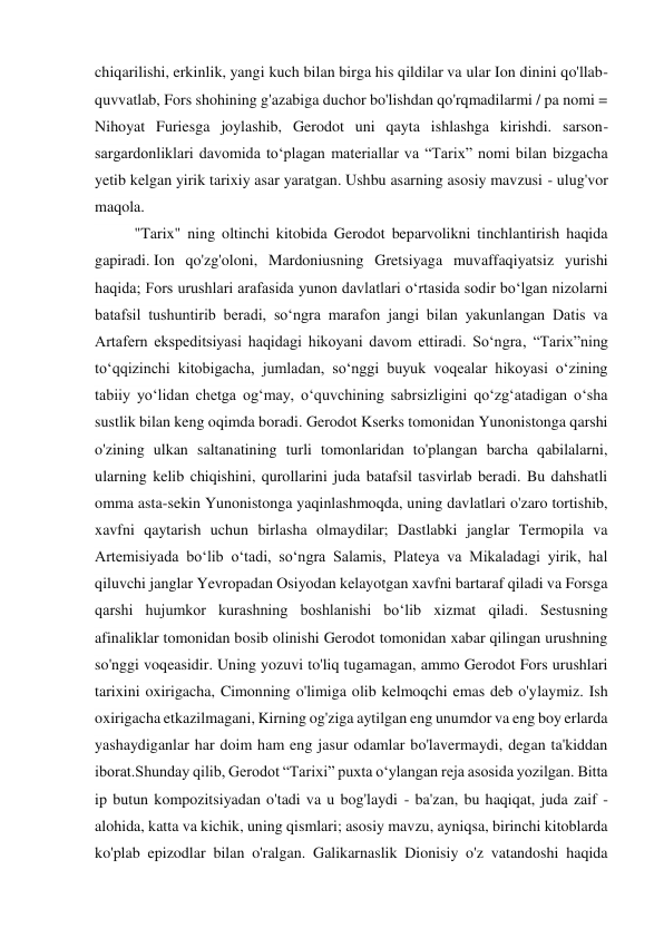 chiqarilishi, erkinlik, yangi kuch bilan birga his qildilar va ular Ion dinini qo'llab-
quvvatlab, Fors shohining g'azabiga duchor bo'lishdan qo'rqmadilarmi / pa nomi = 
Nihoyat Furiesga joylashib, Gerodot uni qayta ishlashga kirishdi. sarson-
sargardonliklari davomida to‘plagan materiallar va “Tarix” nomi bilan bizgacha 
yetib kelgan yirik tarixiy asar yaratgan. Ushbu asarning asosiy mavzusi - ulug'vor 
maqola. 
"Tarix" ning oltinchi kitobida Gerodot beparvolikni tinchlantirish haqida 
gapiradi. Ion qo'zg'oloni, Mardoniusning Gretsiyaga muvaffaqiyatsiz yurishi 
haqida; Fors urushlari arafasida yunon davlatlari oʻrtasida sodir boʻlgan nizolarni 
batafsil tushuntirib beradi, soʻngra marafon jangi bilan yakunlangan Datis va 
Artafern ekspeditsiyasi haqidagi hikoyani davom ettiradi. So‘ngra, “Tarix”ning 
to‘qqizinchi kitobigacha, jumladan, so‘nggi buyuk voqealar hikoyasi o‘zining 
tabiiy yo‘lidan chetga og‘may, o‘quvchining sabrsizligini qo‘zg‘atadigan o‘sha 
sustlik bilan keng oqimda boradi. Gerodot Kserks tomonidan Yunonistonga qarshi 
o'zining ulkan saltanatining turli tomonlaridan to'plangan barcha qabilalarni, 
ularning kelib chiqishini, qurollarini juda batafsil tasvirlab beradi. Bu dahshatli 
omma asta-sekin Yunonistonga yaqinlashmoqda, uning davlatlari o'zaro tortishib, 
xavfni qaytarish uchun birlasha olmaydilar; Dastlabki janglar Termopila va 
Artemisiyada boʻlib oʻtadi, soʻngra Salamis, Plateya va Mikaladagi yirik, hal 
qiluvchi janglar Yevropadan Osiyodan kelayotgan xavfni bartaraf qiladi va Forsga 
qarshi hujumkor kurashning boshlanishi boʻlib xizmat qiladi. Sestusning 
afinaliklar tomonidan bosib olinishi Gerodot tomonidan xabar qilingan urushning 
so'nggi voqeasidir. Uning yozuvi to'liq tugamagan, ammo Gerodot Fors urushlari 
tarixini oxirigacha, Cimonning o'limiga olib kelmoqchi emas deb o'ylaymiz. Ish 
oxirigacha etkazilmagani, Kirning og'ziga aytilgan eng unumdor va eng boy erlarda 
yashaydiganlar har doim ham eng jasur odamlar bo'lavermaydi, degan ta'kiddan 
iborat.Shunday qilib, Gerodot “Tarixi” puxta o‘ylangan reja asosida yozilgan. Bitta 
ip butun kompozitsiyadan o'tadi va u bog'laydi - ba'zan, bu haqiqat, juda zaif - 
alohida, katta va kichik, uning qismlari; asosiy mavzu, ayniqsa, birinchi kitoblarda 
ko'plab epizodlar bilan o'ralgan. Galikarnaslik Dionisiy o'z vatandoshi haqida 
