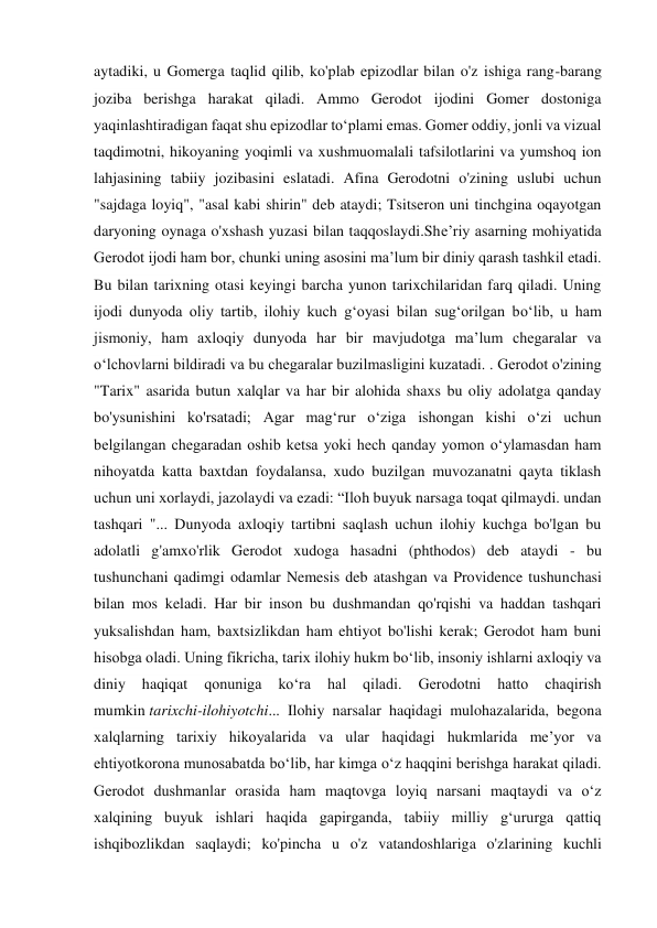 aytadiki, u Gomerga taqlid qilib, ko'plab epizodlar bilan o'z ishiga rang-barang 
joziba berishga harakat qiladi. Ammo Gerodot ijodini Gomer dostoniga 
yaqinlashtiradigan faqat shu epizodlar to‘plami emas. Gomer oddiy, jonli va vizual 
taqdimotni, hikoyaning yoqimli va xushmuomalali tafsilotlarini va yumshoq ion 
lahjasining tabiiy jozibasini eslatadi. Afina Gerodotni o'zining uslubi uchun 
"sajdaga loyiq", "asal kabi shirin" deb ataydi; Tsitseron uni tinchgina oqayotgan 
daryoning oynaga o'xshash yuzasi bilan taqqoslaydi.She’riy asarning mohiyatida 
Gerodot ijodi ham bor, chunki uning asosini ma’lum bir diniy qarash tashkil etadi. 
Bu bilan tarixning otasi keyingi barcha yunon tarixchilaridan farq qiladi. Uning 
ijodi dunyoda oliy tartib, ilohiy kuch g‘oyasi bilan sug‘orilgan bo‘lib, u ham 
jismoniy, ham axloqiy dunyoda har bir mavjudotga ma’lum chegaralar va 
o‘lchovlarni bildiradi va bu chegaralar buzilmasligini kuzatadi. . Gerodot o'zining 
"Tarix" asarida butun xalqlar va har bir alohida shaxs bu oliy adolatga qanday 
bo'ysunishini ko'rsatadi; Agar mag‘rur o‘ziga ishongan kishi o‘zi uchun 
belgilangan chegaradan oshib ketsa yoki hech qanday yomon o‘ylamasdan ham 
nihoyatda katta baxtdan foydalansa, xudo buzilgan muvozanatni qayta tiklash 
uchun uni xorlaydi, jazolaydi va ezadi: “Iloh buyuk narsaga toqat qilmaydi. undan 
tashqari "... Dunyoda axloqiy tartibni saqlash uchun ilohiy kuchga bo'lgan bu 
adolatli g'amxo'rlik Gerodot xudoga hasadni (phthodos) deb ataydi - bu 
tushunchani qadimgi odamlar Nemesis deb atashgan va Providence tushunchasi 
bilan mos keladi. Har bir inson bu dushmandan qo'rqishi va haddan tashqari 
yuksalishdan ham, baxtsizlikdan ham ehtiyot bo'lishi kerak; Gerodot ham buni 
hisobga oladi. Uning fikricha, tarix ilohiy hukm bo‘lib, insoniy ishlarni axloqiy va 
diniy 
haqiqat 
qonuniga 
ko‘ra 
hal 
qiladi. 
Gerodotni 
hatto 
chaqirish 
mumkin tarixchi-ilohiyotchi... Ilohiy narsalar haqidagi mulohazalarida, begona 
xalqlarning tarixiy hikoyalarida va ular haqidagi hukmlarida me’yor va 
ehtiyotkorona munosabatda bo‘lib, har kimga o‘z haqqini berishga harakat qiladi. 
Gerodot dushmanlar orasida ham maqtovga loyiq narsani maqtaydi va o‘z 
xalqining buyuk ishlari haqida gapirganda, tabiiy milliy g‘ururga qattiq 
ishqibozlikdan saqlaydi; ko'pincha u o'z vatandoshlariga o'zlarining kuchli 
