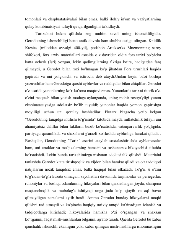 tomonlari va ekspluatatsiyalari bilan emas, balki ilohiy in'om va vaziyatlarning 
qulay kombinatsiyasi tufayli qutqarilganligini ta'kidlaydi. 
Tarixchini hukm qilishda eng muhim savol uning ishonchliligidir. 
Gerodotning ishonchliligi hatto antik davrda ham shubha ostiga olingan. Knidlik 
Ktesias (miloddan avvalgi 400-yil), podshoh Artakserks Mnemonning saroy 
shifokori, fors arxiv materiallari asosida oʻz davridan oldin fors tarixi boʻyicha 
katta ocherk (Isrí) yozgan, lekin qadimgilarning fikriga koʻra, haqiqatdan farq 
qilmaydi, u Gerodot bilan rozi bo'lmagan ko'p jihatdan Fors urushlari haqida 
gapiradi va uni yolg'onchi va ixtirochi deb ataydi.Undan keyin ba'zi boshqa 
yozuvchilar ham Gerodotga qarshi ayblovlar va raddiyalar bilan chiqdilar. Gerodot 
o'z asarida yunonlarning ko'r-ko'rona maqtovi emas. Yunonlarda tarixni ritorik o'z-
o'zini maqtash bilan yozish modaga aylanganda, uning mohir rostgo'yligi yunon 
ekspluatatsiyasiga adolatsiz bo'lib tuyuldi; yunonlar haqida yomon gapirishga 
moyilligi uchun uni qoralay boshladilar. Plutarx bizgacha yetib kelgan 
"Gerodotning tanqidga intilishi to'g'risida" kitobida mayda millatchilik tufayli uni 
ahamiyatsiz dalillar bilan faktlarni buzib ko'rsatishda, vatanparvarlik yo'qligida, 
partiyaga qaramlikda va shaxslarni g'arazli xo'rlashda ayblashga harakat qiladi. . 
Boshqalar, Gerodotning "Tarix" asarini ataylab soxtalashtirishda ayblamasalar 
ham, uni ertaklar va mo''jizalarning bema'ni va tushunarsiz hikoyachisi sifatida 
ko'rsatishdi. Lekin bunda tarixchimizga nisbatan adolatsizlik qilishdi. Materialni 
tanlashda Gerodot katta tirishqoqlik va vijdon bilan harakat qiladi va o'z tadqiqoti 
natijalarini nozik tanqidsiz emas, balki haqiqat bilan etkazadi. To'g'ri, u o'zini 
to'g'ridan-to'g'ri kuzata olmagan, sayohatlari davomida tarjimonlar va periegetlar, 
ruhoniylar va boshqa odamlarning hikoyalari bilan qanoatlangan joyda, sharqona 
maqtanchoqlik va mubolag'a ishtiyoqi unga juda ko'p ajoyib va aql bovar 
qilmaydigan narsalarni aytib berdi. Ammo Gerodot bunday hikoyalarni tanqid 
qilishni rad etmaydi va ko'pincha haqiqiy tarixiy tanqid ko'rinadigan izlanish va 
tadqiqotlarga kirishadi; hikoyalarida hamisha o‘zi o‘rgangan va shaxsan 
ko‘rganini, faqat mish-mishlardan bilganini ajratib turadi. Qaerda Gerodot bu xabar 
qanchalik ishonchli ekanligini yoki xabar qilingan mish-mishlarga ishonmasligini 
