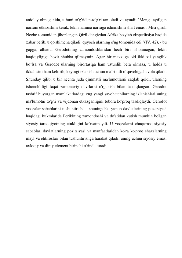 aniqlay olmaganida, u buni to'g'ridan-to'g'ri tan oladi va aytadi: "Menga aytilgan 
narsani etkazishim kerak, lekin hamma narsaga ishonishim shart emas". Misr qiroli 
Necho tomonidan jihozlangan Qizil dengizdan Afrika bo'ylab ekspeditsiya haqida 
xabar berib, u qo'shimcha qiladi: quyosh ularning o'ng tomonida edi "(IV, 42), - bu 
gapga, albatta, Gerodotning zamondoshlaridan hech biri ishonmagan, lekin 
haqiqiyligiga hozir shubha qilmaymiz. Agar bir mavzuga oid ikki xil yangilik 
bo‘lsa va Gerodot ularning birortasiga ham ustunlik bera olmasa, u holda u 
ikkalasini ham keltirib, keyingi izlanish uchun ma’rifatli o‘quvchiga havola qiladi. 
Shunday qilib, u bir nechta juda qimmatli ma'lumotlarni saqlab qoldi, ularning 
ishonchliligi faqat zamonaviy davrlarni o'rganish bilan tasdiqlangan. Gerodot 
tashrif buyurgan mamlakatlardagi eng yangi sayohatchilarning izlanishlari uning 
ma'lumotni to'g'ri va vijdonan etkazganligini tobora ko'proq tasdiqlaydi. Gerodot 
voqealar sabablarini tushuntirishda, shuningdek, yunon davlatlarining pozitsiyasi 
haqidagi hukmlarida Periklning zamondoshi va do'stidan kutish mumkin bo'lgan 
siyosiy taraqqiyotning etukligini ko'rsatmaydi. U voqealarni chuqurroq siyosiy 
sabablar, davlatlarning pozitsiyasi va manfaatlaridan ko'ra ko'proq shaxslarning 
mayl va ehtiroslari bilan tushuntirishga harakat qiladi; uning uchun siyosiy emas, 
axloqiy va diniy element birinchi o'rinda turadi. 
 
 
 
 
 
 
 
 
 
