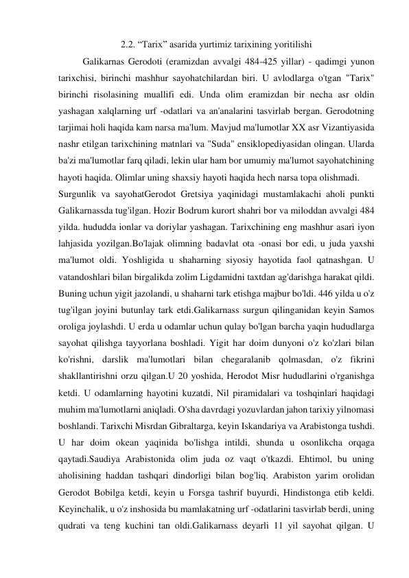 2.2. “Tarix” asarida yurtimiz tarixining yoritilishi 
Galikarnas Gerodoti (eramizdan avvalgi 484-425 yillar) - qadimgi yunon 
tarixchisi, birinchi mashhur sayohatchilardan biri. U avlodlarga o'tgan "Tarix" 
birinchi risolasining muallifi edi. Unda olim eramizdan bir necha asr oldin 
yashagan xalqlarning urf -odatlari va an'analarini tasvirlab bergan. Gerodotning 
tarjimai holi haqida kam narsa ma'lum. Mavjud ma'lumotlar XX asr Vizantiyasida 
nashr etilgan tarixchining matnlari va "Suda" ensiklopediyasidan olingan. Ularda 
ba'zi ma'lumotlar farq qiladi, lekin ular ham bor umumiy ma'lumot sayohatchining 
hayoti haqida. Olimlar uning shaxsiy hayoti haqida hech narsa topa olishmadi. 
Surgunlik va sayohatGerodot Gretsiya yaqinidagi mustamlakachi aholi punkti 
Galikarnassda tug'ilgan. Hozir Bodrum kurort shahri bor va miloddan avvalgi 484 
yilda. hududda ionlar va doriylar yashagan. Tarixchining eng mashhur asari iyon 
lahjasida yozilgan.Bo'lajak olimning badavlat ota -onasi bor edi, u juda yaxshi 
ma'lumot oldi. Yoshligida u shaharning siyosiy hayotida faol qatnashgan. U 
vatandoshlari bilan birgalikda zolim Ligdamidni taxtdan ag'darishga harakat qildi. 
Buning uchun yigit jazolandi, u shaharni tark etishga majbur bo'ldi. 446 yilda u o'z 
tug'ilgan joyini butunlay tark etdi.Galikarnass surgun qilinganidan keyin Samos 
oroliga joylashdi. U erda u odamlar uchun qulay bo'lgan barcha yaqin hududlarga 
sayohat qilishga tayyorlana boshladi. Yigit har doim dunyoni o'z ko'zlari bilan 
ko'rishni, darslik ma'lumotlari bilan chegaralanib qolmasdan, o'z fikrini 
shakllantirishni orzu qilgan.U 20 yoshida, Herodot Misr hududlarini o'rganishga 
ketdi. U odamlarning hayotini kuzatdi, Nil piramidalari va toshqinlari haqidagi 
muhim ma'lumotlarni aniqladi. O'sha davrdagi yozuvlardan jahon tarixiy yilnomasi 
boshlandi. Tarixchi Misrdan Gibraltarga, keyin Iskandariya va Arabistonga tushdi. 
U har doim okean yaqinida bo'lishga intildi, shunda u osonlikcha orqaga 
qaytadi.Saudiya Arabistonida olim juda oz vaqt o'tkazdi. Ehtimol, bu uning 
aholisining haddan tashqari dindorligi bilan bog'liq. Arabiston yarim orolidan 
Gerodot Bobilga ketdi, keyin u Forsga tashrif buyurdi, Hindistonga etib keldi. 
Keyinchalik, u o'z inshosida bu mamlakatning urf -odatlarini tasvirlab berdi, uning 
qudrati va teng kuchini tan oldi.Galikarnass deyarli 11 yil sayohat qilgan. U 
