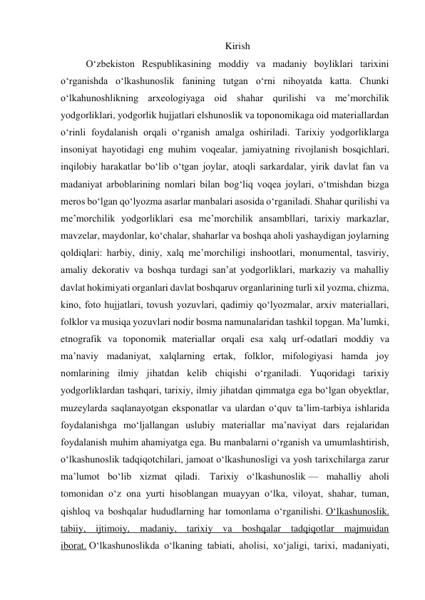 Kirish 
O‘zbekiston Respublikasining moddiy va madaniy boyliklari tarixini 
o‘rganishda o‘lkashunoslik fanining tutgan o‘rni nihoyatda katta. Chunki 
o‘lkahunoshlikning arxeologiyaga oid shahar qurilishi va me’morchilik 
yodgorliklari, yodgorlik hujjatlari elshunoslik va toponomikaga oid materiallardan 
o‘rinli foydalanish orqali o‘rganish amalga oshiriladi. Tarixiy yodgorliklarga 
insoniyat hayotidagi eng muhim voqealar, jamiyatning rivojlanish bosqichlari, 
inqilobiy harakatlar bo‘lib o‘tgan joylar, atoqli sarkardalar, yirik davlat fan va 
madaniyat arboblarining nomlari bilan bog‘liq voqea joylari, o‘tmishdan bizga 
meros bo‘lgan qo‘lyozma asarlar manbalari asosida o‘rganiladi. Shahar qurilishi va 
me’morchilik yodgorliklari esa me’morchilik ansambllari, tarixiy markazlar, 
mavzelar, maydonlar, ko‘chalar, shaharlar va boshqa aholi yashaydigan joylarning 
qoldiqlari: harbiy, diniy, xalq me’morchiligi inshootlari, monumental, tasviriy, 
amaliy dekorativ va boshqa turdagi san’at yodgorliklari, markaziy va mahalliy 
davlat hokimiyati organlari davlat boshqaruv organlarining turli xil yozma, chizma, 
kino, foto hujjatlari, tovush yozuvlari, qadimiy qo‘lyozmalar, arxiv materiallari, 
folklor va musiqa yozuvlari nodir bosma namunalaridan tashkil topgan. Ma’lumki, 
etnografik va toponomik materiallar orqali esa xalq urf-odatlari moddiy va 
ma’naviy madaniyat, xalqlarning ertak, folklor, mifologiyasi hamda joy 
nomlarining ilmiy jihatdan kelib chiqishi o‘rganiladi. Yuqoridagi tarixiy 
yodgorliklardan tashqari, tarixiy, ilmiy jihatdan qimmatga ega bo‘lgan obyektlar, 
muzeylarda saqlanayotgan eksponatlar va ulardan o‘quv ta’lim-tarbiya ishlarida 
foydalanishga mo‘ljallangan uslubiy materiallar ma’naviyat dars rejalaridan 
foydalanish muhim ahamiyatga ega. Bu manbalarni o‘rganish va umumlashtirish, 
o‘lkashunoslik tadqiqotchilari, jamoat o‘lkashunosligi va yosh tarixchilarga zarur 
ma’lumot bo‘lib xizmat qiladi. Tarixiy oʻlkashunoslik — mahalliy aholi 
tomonidan oʻz ona yurti hisoblangan muayyan oʻlka, viloyat, shahar, tuman, 
qishloq va boshqalar hududlarning har tomonlama oʻrganilishi. Oʻlkashunoslik. 
tabiiy, ijtimoiy, madaniy, tarixiy va boshqalar tadqiqotlar majmuidan 
iborat. Oʻlkashunoslikda oʻlkaning tabiati, aholisi, xoʻjaligi, tarixi, madaniyati, 
