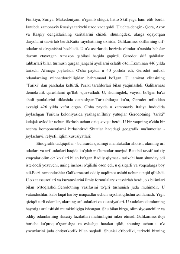 Finikiya, Suriya, Makedoniyani o'rganib chiqdi, hatto Skifiyaga ham etib bordi. 
Janubda zamonaviy Rossiya tarixchi uzoq vaqt qoldi. U uchta dengiz - Qora, Azov 
va Kaspiy dengizlarining xaritalarini chizdi, shuningdek, ularga oqayotgan 
daryolarni tasvirlab berdi.Katta sayohatining oxirida, Galikarnass skiflarning urf-
odatlarini o'rganishni boshladi. U o'z asarlarida hozirda olimlar o'rtasida bahslar 
davom etayotgan Amazon qabilasi haqida gapirdi. Gerodot skif qabilalari 
rahbarlari bilan turmush qurgan jangchi ayollarni eslatib o'tdi.Taxminan 446 yilda 
tarixchi Afinaga joylashdi. O'sha paytda u 40 yoshda edi, Gerodot nufuzli 
odamlarning minnatdorchiligidan bahramand bo'lgan. U jamiyat elitasining 
"Tarixi" dan parchalar keltirdi, Perikl tarafdorlari bilan yaqinlashdi. Galikarnass 
demokratik qarashlarni qo'llab -quvvatladi. U, shuningdek, vayron bo'lgan ba'zi 
aholi punktlarini tiklashda qatnashgan.Tarixchilarga ko'ra, Gerodot miloddan 
avvalgi 426 yilda vafot etgan. O'sha paytda u zamonaviy Italiya hududida 
joylashgan Turium koloniyasida yashagan.Ilmiy yutuqlar Gerodotning "tarixi" 
kelajak avlodlar uchun fikrlash uchun oziq -ovqat berdi. U bir vaqtning o'zida bir 
nechta komponentlarni birlashtiradi:Shtatlar haqidagi geografik ma'lumotlar - 
joylashuvi, relyefi, iqlim xususiyatlari; 
Etnografik tadqiqotlar - bu asarda qadimgi mamlakatlar aholisi, ularning urf 
odatlari va urf -odatlari haqida ko'plab ma'lumotlar mavjud;Batafsil tavsif tarixiy 
voqealar olim o'z ko'zlari bilan ko'rgan;Badiiy qiymat - tarixchi ham shunday edi 
iste'dodli yozuvchi, uning inshosi o'qilishi oson edi, u qiziqarli va voqealarga boy 
edi.Ba'zi zamondoshlar Galikarnassni oddiy taqdimot uslubi uchun tanqid qilishdi. 
U o'z taassurotlari va kuzatuvlarini ilmiy formulalarsiz tasvirlab berdi, o'z bilimlari 
bilan o'rtoqlashdi.Gerodotning vazifasini to'g'ri tushunish juda muhimdir. U 
vatandoshlari kabi faqat harbiy maqsadlar uchun sayohat qilishni xohlamadi. Yigit 
qiziqdi turli odamlar, ularning urf -odatlari va xususiyatlari. U xudolar odamlarning 
hayotiga aralashishi mumkinligiga ishongan. Shu bilan birga, olim siyosatchilar va 
oddiy odamlarning shaxsiy fazilatlari muhimligini inkor etmadi.Galikarnass iloji 
boricha ko'proq o'rganishga va eslashga harakat qildi, shuning uchun u o'z 
yozuvlarini juda ehtiyotkorlik bilan saqladi. Shunisi e'tiborliki, tarixchi bizning 
