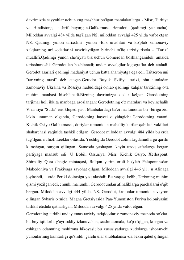 davrimizda sayyohlar uchun eng mashhur bo'lgan mamlakatlarga - Misr, Turkiya 
va Hindistonga tashrif buyurgan.Galikarnass Herodoti (qadimgi yunoncha). 
Miloddan avvalgi 484 yilda tug'ilgan NS. miloddan avvalgi 425 yilda vafot etgan 
NS. Qadimgi yunon tarixchisi, yunon -fors urushlari va ko'plab zamonaviy 
xalqlarning urf -odatlarini tasvirlaydigan birinchi to'liq tarixiy risola - "Tarix" 
muallifi.Qadimgi yunon she'riyati biz uchun Gomerdan boshlanganidek, amalda 
tarixshunoslik Gerodotdan boshlanadi; undan avvalgilar logograflar deb ataladi. 
Gerodot asarlari qadimgi madaniyat uchun katta ahamiyatga ega edi. Tsitseron uni 
"tarixning otasi" deb atagan.Gerodot Buyuk Skifiya tarixi, shu jumladan 
zamonaviy Ukraina va Rossiya hududidagi o'nlab qadimgi xalqlar tarixining o'ta 
muhim manbasi hisoblanadi.Bizning davrimizga qadar kelgan Gerodotning 
tarjimai holi ikkita manbaga asoslangan: Gerodotning o'z matnlari va keyinchalik 
Vizantiya "Suda" ensiklopediyasi. Manbalardagi ba'zi ma'lumotlar bir -biriga zid, 
lekin umuman olganda, Gerodotning hayoti quyidagicha.Gerodotning vatani, 
Kichik Osiyo Galikarnassi, doriylar tomonidan mahalliy karilar qabilasi vakillari 
shaharchasi yaqinida tashkil etilgan. Gerodot miloddan avvalgi 484 yilda bu erda 
tug'ilgan. nufuzli Leeklar oilasida. Yoshligida Gerodot zolim Ligdamidlarga qarshi 
kurashgan, surgun qilingan, Samosda yashagan, keyin uzoq safarlarga ketgan 
partiyaga mansub edi. U Bobil, Ossuriya, Misr, Kichik Osiyo, Xellespont, 
Shimoliy Qora dengiz mintaqasi, Bolqon yarim oroli bo'ylab Peloponnesdan 
Makedoniya va Frakiyaga sayohat qilgan. Miloddan avvalgi 446 yil . u Afinaga 
joylashdi, u erda Perikl doirasiga yaqinlashdi; Bu vaqtga kelib, Tarixning muhim 
qismi yozilgan edi, chunki ma'lumki, Gerodot undan afinaliklarga parchalarni o'qib 
bergan. Miloddan avvalgi 444 yilda. NS. Gerodot, krotonlar tomonidan vayron 
qilingan Sybaris o'rnida, Magna Gretsiyasida Pan-Yunoniston Furiya koloniyasini 
tashkil etishda qatnashgan. Miloddan avvalgi 425 yilda vafot etgan.  
Gerodotning tarkibi unday emas tarixiy tadqiqotlar v zamonaviy ma'noda so'zlar, 
bu boy iqtidorli, g'ayrioddiy izlanuvchan, xushmuomala, ko'p o'qigan, ko'rgan va 
eshitgan odamning mohirona hikoyasi; bu xususiyatlarga xudolarga ishonuvchi 
yunonlarning kamtarligi qo'shildi, garchi ular shubhalansa -da, lekin qabul qilingan 
