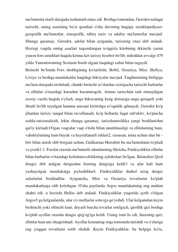 ma'lumotni etarli darajada tushunarli emas edi. Boshqa tomondan, Gerodot nafaqat 
tarixchi; uning asarining ba'zi qismlari o'sha davrning haqiqiy ensiklopediyasi: 
geografik ma'lumotlar, etnografik, tabiiy tarix va adabiy ma'lumotlar mavjud. 
Shunga qaramay, Gerodot, adolat bilan aytganda, tarixning otasi deb ataladi. 
Hozirgi vaqtda uning asarlari taqsimlangan to'qqizta kitobning ikkinchi yarmi 
yunon-fors urushlari haqida ketma-ket tarixiy hisobot bo'lib, miloddan avvalgi 479 
yilda Yunonistonning Sestusni bosib olgani haqidagi xabar bilan tugaydi.  
Birinchi bo'limda Fors shohligining ko'tarilishi, Bobil, Ossuriya, Misr, Skifiya, 
Liviya va boshqa mamlakatlar haqidagi hikoyalar mavjud. Taqdimotning birligiga 
ma'lum darajada erishiladi, chunki birinchi so'zlardan oxirigacha tarixchi barbarlar 
va ellinlar o'rtasidagi kurashni kuzatmoqchi. Ammo tarixchini tark etmaydigan 
asosiy vazifa haqida o'ylash, unga hikoyaning keng doirasiga unga qiziqarli yoki 
ibratli bo'lib tuyulgan hamma narsani kiritishga to'sqinlik qilmaydi. Gerodot ko'p 
jihatdan tarixiy tanqid bilan tavsiflanadi, ko'p hollarda faqat sub'ektiv, ko'pincha 
sodda-ratsionalistik, lekin shunga qaramay, tarixshunoslikka yangi boshlanishni 
qat'iy kiritadi.O'tgan voqealar vaqt o'tishi bilan unutilmasligi va ellinlarning ham, 
vahshiylarning ham buyuk va hayratlanarli ishlari2, xususan, nima uchun ular bir -
biri bilan urush olib borgani uchun, Galikarnas Herodoti bu ma'lumotlarni to'pladi 
va yozdi1.1. Forslar orasida ma'lumotli odamlarning fikricha, Finikiyaliklar ellinlar 
bilan barbarlar o'rtasidagi kelishmovchilikning aybdorlari bo'lgan. Ikkinchisi Qizil 
dengiz deb atalgan dengizdan bizning dengizga keldi3 va ular hali ham 
yashayotgan mamlakatga joylashdilar4. Finikiyaliklar darhol uzoq dengiz 
safarlarini boshladilar. Aytgancha, Misr va Ossuriya tovarlarini ko'plab 
mamlakatlarga olib ketishgan. O'sha paytlarda Argos mamlakatning eng muhim 
shahri edi, u hozirda Hellas deb ataladi. Finikiyaliklar yuqorida aytib o'tilgan 
Argos5 ga kelganlarida, ular o'z mollarini sotuvga qo'yishdi. Ular kelganidan keyin 
beshinchi yoki oltinchi kuni, deyarli barcha tovarlar sotilgach, qirollik qizi boshqa 
ko'plab ayollar orasida dengiz qirg'og'iga keldi. Uning ismi Io edi, Inaxning qizi; 
ellinlar ham uni chaqirishadi. Ayollar kemaning orqa tomonida turishdi va o'zlariga 
eng yoqqan tovarlarni sotib olishdi. Keyin Finikiyaliklar, bu belgiga ko'ra, 
