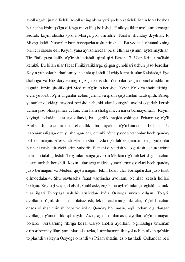 ayollarga hujum qilishdi. Ayollarning aksariyati qochib ketishdi, lekin Io va boshqa 
bir necha kishi qo'lga olishga muvaffaq bo'lishdi. Finikiyaliklar ayollarni kemaga 
sudrab, keyin shosha -pisha Misrga yo'l olishdi.2. Forslar shunday deydilar, Io 
Misrga keldi. Yunonlar buni boshqacha tushuntirishadi. Bu voqea dushmanlikning 
birinchi sababi edi. Keyin, yana aytishlaricha, ba'zi ellinlar (ismini aytolmaydilar) 
Tir Finikiyaga kelib, o'g'irlab ketishdi. qirol qizi Evropa 7. Ular Kritlar bo'lishi 
kerak8. Bu bilan ular faqat Finikiyaliklarga qilgan gunohlari uchun jazo berdilar. 
Keyin yunonlar barbarlarni yana xafa qilishdi. Harbiy kemada ular Kolxisdagi Eya 
shahriga va Faz daryosining og'ziga kelishdi. Yunonlar kelgan barcha ishlarini 
tugatib, keyin qirollik qizi Medani o'g'irlab ketishdi. Keyin Kolxiya shohi elchiga 
elchi yuborib, o'g'irlanganlar uchun jarima va qizini qaytarishni talab qildi. Biroq, 
yunonlar quyidagi javobni berishdi: chunki ular Io argivli ayolni o'g'irlab ketish 
uchun jazo olmaganlari uchun, ular ham shohga hech narsa bermaydilar.3. Keyin, 
keyingi avlodda, ular aytadilarki, bu o'g'rilik haqida eshitgan Priamning o'g'li 
Aleksandr, o'zi uchun ellandlik bir ayolni o'g'irlamoqchi bo'lgan. U 
jazolanmasligiga qat'iy ishongan edi, chunki o'sha paytda yunonlar hech qanday 
pul to'lamagan. Aleksandr Elenani shu tarzda o'g'irlab ketganidan so'ng, yunonlar 
birinchi navbatda elchilarini yuborib, Elenani qaytarish va o'g'irlash uchun jarima 
to'lashni talab qilishdi. Troyanlar bunga javoban Medeni o'g'irlab ketishgani uchun 
ularni tanbeh berishdi. Keyin, ular aytganidek, yunonlarning o'zlari hech qanday 
jazo bermagan va Medeni qaytarmagan, lekin hozir ular boshqalardan jazo talab 
qilmoqdalar.4. Shu paytgacha faqat vaqtincha ayollarni o'g'irlab ketish hollari 
bo'lgan. Keyingi vaqtga kelsak, shubhasiz, eng katta ayb ellinlarga tegishli, chunki 
ular ilgari Evropaga vahshiylarnikidan ko'ra Osiyoga yurish qilgan. To'g'ri, 
ayollarni o'g'irlash - bu adolatsiz ish, lekin forslarning fikricha, o'g'irlik uchun 
qasos olishga urinish beparvolikdir. Qanday bo'lmasin, aqlli odam o'g'irlangan 
ayollarga g'amxo'rlik qilmaydi. Axir, agar xohlamasa, ayollar o'g'irlanmagan 
bo'lardi. Forslarning fikriga ko'ra, Osiyo aholisi ayollarni o'g'irlashga umuman 
e'tibor bermaydilar, yunonlar, aksincha, Lacedaemonlik ayol uchun ulkan qo'shin 
to'plashdi va keyin Osiyoga o'tishdi va Priam shtatini ezib tashladi. O'shandan beri 
