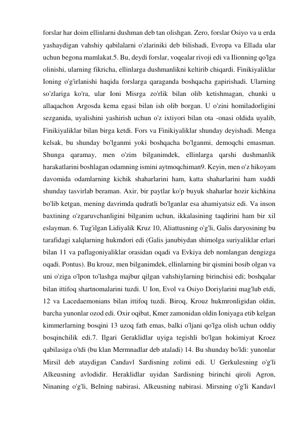 forslar har doim ellinlarni dushman deb tan olishgan. Zero, forslar Osiyo va u erda 
yashaydigan vahshiy qabilalarni o'zlariniki deb bilishadi, Evropa va Ellada ular 
uchun begona mamlakat.5. Bu, deydi forslar, voqealar rivoji edi va Ilionning qo'lga 
olinishi, ularning fikricha, ellinlarga dushmanlikni keltirib chiqardi. Finikiyaliklar 
Ioning o'g'irlanishi haqida forslarga qaraganda boshqacha gapirishadi. Ularning 
so'zlariga ko'ra, ular Ioni Misrga zo'rlik bilan olib ketishmagan, chunki u 
allaqachon Argosda kema egasi bilan ish olib borgan. U o'zini homiladorligini 
sezganida, uyalishini yashirish uchun o'z ixtiyori bilan ota -onasi oldida uyalib, 
Finikiyaliklar bilan birga ketdi. Fors va Finikiyaliklar shunday deyishadi. Menga 
kelsak, bu shunday bo'lganmi yoki boshqacha bo'lganmi, demoqchi emasman. 
Shunga qaramay, men o'zim bilganimdek, ellinlarga qarshi dushmanlik 
harakatlarini boshlagan odamning ismini aytmoqchiman9. Keyin, men o'z hikoyam 
davomida odamlarning kichik shaharlarini ham, katta shaharlarini ham xuddi 
shunday tasvirlab beraman. Axir, bir paytlar ko'p buyuk shaharlar hozir kichkina 
bo'lib ketgan, mening davrimda qudratli bo'lganlar esa ahamiyatsiz edi. Va inson 
baxtining o'zgaruvchanligini bilganim uchun, ikkalasining taqdirini ham bir xil 
eslayman. 6. Tug'ilgan Lidiyalik Kruz 10, Aliattusning o'g'li, Galis daryosining bu 
tarafidagi xalqlarning hukmdori edi (Galis janubiydan shimolga suriyaliklar erlari 
bilan 11 va paflagoniyaliklar orasidan oqadi va Evkiya deb nomlangan dengizga 
oqadi. Pontus). Bu krouz, men bilganimdek, ellinlarning bir qismini bosib olgan va 
uni o'ziga o'lpon to'lashga majbur qilgan vahshiylarning birinchisi edi; boshqalar 
bilan ittifoq shartnomalarini tuzdi. U Ion, Evol va Osiyo Doriylarini mag'lub etdi, 
12 va Lacedaemonians bilan ittifoq tuzdi. Biroq, Krouz hukmronligidan oldin, 
barcha yunonlar ozod edi. Oxir oqibat, Kmer zamonidan oldin Ioniyaga etib kelgan 
kimmerlarning bosqini 13 uzoq fath emas, balki o'ljani qo'lga olish uchun oddiy 
bosqinchilik edi.7. Ilgari Geraklidlar uyiga tegishli bo'lgan hokimiyat Kroez 
qabilasiga o'tdi (bu klan Mermnadlar deb ataladi) 14. Bu shunday bo'ldi: yunonlar 
Mirsil deb ataydigan Candavl Sardisning zolimi edi. U Gerkulesning o'g'li 
Alkeusning avlodidir. Heraklidlar uyidan Sardisning birinchi qiroli Agron, 
Ninaning o'g'li, Belning nabirasi, Alkeusning nabirasi. Mirsning o'g'li Kandavl 
