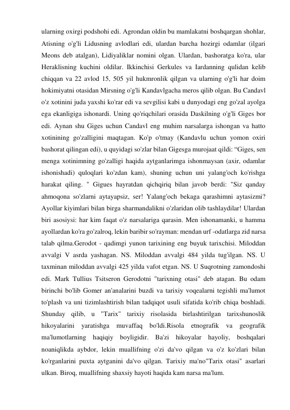 ularning oxirgi podshohi edi. Agrondan oldin bu mamlakatni boshqargan shohlar, 
Atisning o'g'li Lidusning avlodlari edi, ulardan barcha hozirgi odamlar (ilgari 
Meons deb atalgan), Lidiyaliklar nomini olgan. Ulardan, bashoratga ko'ra, ular 
Heraklisning kuchini oldilar. Ikkinchisi Gerkules va Iardanning qulidan kelib 
chiqqan va 22 avlod 15, 505 yil hukmronlik qilgan va ularning o'g'li har doim 
hokimiyatni otasidan Mirsning o'g'li Kandavlgacha meros qilib olgan. Bu Candavl 
o'z xotinini juda yaxshi ko'rar edi va sevgilisi kabi u dunyodagi eng go'zal ayolga 
ega ekanligiga ishonardi. Uning qo'riqchilari orasida Daskilning o'g'li Giges bor 
edi. Aynan shu Giges uchun Candavl eng muhim narsalarga ishongan va hatto 
xotinining go'zalligini maqtagan. Ko'p o'tmay (Kandavlu uchun yomon oxiri 
bashorat qilingan edi), u quyidagi so'zlar bilan Gigesga murojaat qildi: “Giges, sen 
menga xotinimning go'zalligi haqida aytganlarimga ishonmaysan (axir, odamlar 
ishonishadi) quloqlari ko'zdan kam), shuning uchun uni yalang'och ko'rishga 
harakat qiling. " Gigues hayratdan qichqiriq bilan javob berdi: "Siz qanday 
ahmoqona so'zlarni aytayapsiz, ser! Yalang'och bekaga qarashimni aytasizmi? 
Ayollar kiyimlari bilan birga sharmandalikni o'zlaridan olib tashlaydilar! Ulardan 
biri asosiysi: har kim faqat o'z narsalariga qarasin. Men ishonamanki, u hamma 
ayollardan ko'ra go'zalroq, lekin baribir so'rayman: mendan urf -odatlarga zid narsa 
talab qilma.Gerodot - qadimgi yunon tarixining eng buyuk tarixchisi. Miloddan 
avvalgi V asrda yashagan. NS. Miloddan avvalgi 484 yilda tug'ilgan. NS. U 
taxminan miloddan avvalgi 425 yilda vafot etgan. NS. U Suqrotning zamondoshi 
edi. Mark Tullius Tsitseron Gerodotni "tarixning otasi" deb atagan. Bu odam 
birinchi bo'lib Gomer an'analarini buzdi va tarixiy voqealarni tegishli ma'lumot 
to'plash va uni tizimlashtirish bilan tadqiqot usuli sifatida ko'rib chiqa boshladi. 
Shunday qilib, u "Tarix" tarixiy risolasida birlashtirilgan tarixshunoslik 
hikoyalarini yaratishga muvaffaq bo'ldi.Risola etnografik va geografik 
ma'lumotlarning haqiqiy boyligidir. Ba'zi hikoyalar hayoliy, boshqalari 
noaniqlikda aybdor, lekin muallifning o'zi da'vo qilgan va o'z ko'zlari bilan 
ko'rganlarini puxta aytganini da'vo qilgan. Tarixiy ma'no"Tarix otasi" asarlari 
ulkan. Biroq, muallifning shaxsiy hayoti haqida kam narsa ma'lum. 
