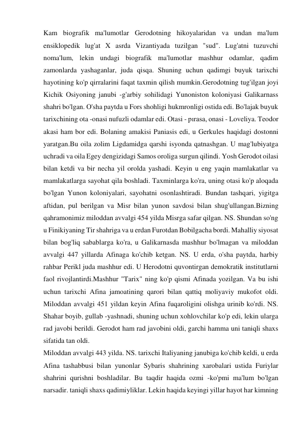 Kam biografik ma'lumotlar Gerodotning hikoyalaridan va undan ma'lum 
ensiklopedik lug'at X asrda Vizantiyada tuzilgan "sud". Lug'atni tuzuvchi 
noma'lum, lekin undagi biografik ma'lumotlar mashhur odamlar, qadim 
zamonlarda yashaganlar, juda qisqa. Shuning uchun qadimgi buyuk tarixchi 
hayotining ko'p qirralarini faqat taxmin qilish mumkin.Gerodotning tug'ilgan joyi 
Kichik Osiyoning janubi -g'arbiy sohilidagi Yunoniston koloniyasi Galikarnass 
shahri bo'lgan. O'sha paytda u Fors shohligi hukmronligi ostida edi. Bo'lajak buyuk 
tarixchining ota -onasi nufuzli odamlar edi. Otasi - pırasa, onasi - Loveliya. Teodor 
akasi ham bor edi. Bolaning amakisi Paniasis edi, u Gerkules haqidagi dostonni 
yaratgan.Bu oila zolim Ligdamidga qarshi isyonda qatnashgan. U mag'lubiyatga 
uchradi va oila Egey dengizidagi Samos oroliga surgun qilindi. Yosh Gerodot oilasi 
bilan ketdi va bir necha yil orolda yashadi. Keyin u eng yaqin mamlakatlar va 
mamlakatlarga sayohat qila boshladi. Taxminlarga ko'ra, uning otasi ko'p aloqada 
bo'lgan Yunon koloniyalari, sayohatni osonlashtiradi. Bundan tashqari, yigitga 
aftidan, pul berilgan va Misr bilan yunon savdosi bilan shug'ullangan.Bizning 
qahramonimiz miloddan avvalgi 454 yilda Misrga safar qilgan. NS. Shundan so'ng 
u Finikiyaning Tir shahriga va u erdan Furotdan Bobilgacha bordi. Mahalliy siyosat 
bilan bog'liq sabablarga ko'ra, u Galikarnasda mashhur bo'lmagan va miloddan 
avvalgi 447 yillarda Afinaga ko'chib ketgan. NS. U erda, o'sha paytda, harbiy 
rahbar Perikl juda mashhur edi. U Herodotni quvontirgan demokratik institutlarni 
faol rivojlantirdi.Mashhur "Tarix" ning ko'p qismi Afinada yozilgan. Va bu ishi 
uchun tarixchi Afina jamoatining qarori bilan qattiq moliyaviy mukofot oldi. 
Miloddan avvalgi 451 yildan keyin Afina fuqaroligini olishga urinib ko'rdi. NS. 
Shahar boyib, gullab -yashnadi, shuning uchun xohlovchilar ko'p edi, lekin ularga 
rad javobi berildi. Gerodot ham rad javobini oldi, garchi hamma uni taniqli shaxs 
sifatida tan oldi. 
Miloddan avvalgi 443 yilda. NS. tarixchi Italiyaning janubiga ko'chib keldi, u erda 
Afina tashabbusi bilan yunonlar Sybaris shahrining xarobalari ustida Furiylar 
shahrini qurishni boshladilar. Bu taqdir haqida ozmi -ko'pmi ma'lum bo'lgan 
narsadir. taniqli shaxs qadimiyliklar. Lekin haqida keyingi yillar hayot har kimning 
