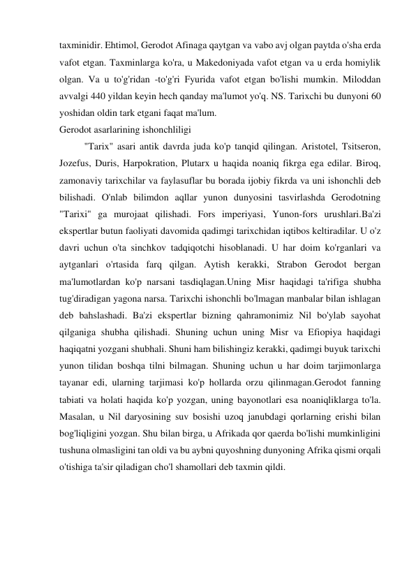 taxminidir. Ehtimol, Gerodot Afinaga qaytgan va vabo avj olgan paytda o'sha erda 
vafot etgan. Taxminlarga ko'ra, u Makedoniyada vafot etgan va u erda homiylik 
olgan. Va u to'g'ridan -to'g'ri Fyurida vafot etgan bo'lishi mumkin. Miloddan 
avvalgi 440 yildan keyin hech qanday ma'lumot yo'q. NS. Tarixchi bu dunyoni 60 
yoshidan oldin tark etgani faqat ma'lum. 
Gerodot asarlarining ishonchliligi 
"Tarix" asari antik davrda juda ko'p tanqid qilingan. Aristotel, Tsitseron, 
Jozefus, Duris, Harpokration, Plutarx u haqida noaniq fikrga ega edilar. Biroq, 
zamonaviy tarixchilar va faylasuflar bu borada ijobiy fikrda va uni ishonchli deb 
bilishadi. O'nlab bilimdon aqllar yunon dunyosini tasvirlashda Gerodotning 
"Tarixi" ga murojaat qilishadi. Fors imperiyasi, Yunon-fors urushlari.Ba'zi 
ekspertlar butun faoliyati davomida qadimgi tarixchidan iqtibos keltiradilar. U o'z 
davri uchun o'ta sinchkov tadqiqotchi hisoblanadi. U har doim ko'rganlari va 
aytganlari o'rtasida farq qilgan. Aytish kerakki, Strabon Gerodot bergan 
ma'lumotlardan ko'p narsani tasdiqlagan.Uning Misr haqidagi ta'rifiga shubha 
tug'diradigan yagona narsa. Tarixchi ishonchli bo'lmagan manbalar bilan ishlagan 
deb bahslashadi. Ba'zi ekspertlar bizning qahramonimiz Nil bo'ylab sayohat 
qilganiga shubha qilishadi. Shuning uchun uning Misr va Efiopiya haqidagi 
haqiqatni yozgani shubhali. Shuni ham bilishingiz kerakki, qadimgi buyuk tarixchi 
yunon tilidan boshqa tilni bilmagan. Shuning uchun u har doim tarjimonlarga 
tayanar edi, ularning tarjimasi ko'p hollarda orzu qilinmagan.Gerodot fanning 
tabiati va holati haqida ko'p yozgan, uning bayonotlari esa noaniqliklarga to'la. 
Masalan, u Nil daryosining suv bosishi uzoq janubdagi qorlarning erishi bilan 
bog'liqligini yozgan. Shu bilan birga, u Afrikada qor qaerda bo'lishi mumkinligini 
tushuna olmasligini tan oldi va bu aybni quyoshning dunyoning Afrika qismi orqali 
o'tishiga ta'sir qiladigan cho'l shamollari deb taxmin qildi.  
 
 
 
