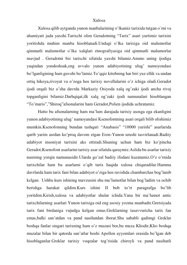 Xulosa 
Xulosa qilib aytganda yunon manbalarining o`lkamiz tarixida tutgan o`rni va 
ahamiyati juda yaxshi.Tarixchi olim Geradotning “Tarix” asari yurtimiz tarixini 
yoritishda muhim manba hisoblanadi.Undagi o`lka tarixiga oid malumotlar 
qimmatli malumotlar o`lka xalqlari etnografiyasiga oid qimmatli malumorlar 
mavjud . Geradotni biz tarixchi sifatida yaxshi bilamiz.Ammo uning ijodiga 
yaqindan yondoshsak,eng avvalo yunon adabiyotining ulug’ namoyondasi 
bo’lganligining ham guvohi bo’lamiz.To’qqiz kitobning har biri yuz ellik va undan 
ortiq hikoya,rivoyat va o’zoga hos tarixiy novellalarini o’z ichiga oladi.Geradot 
ijodi orqali biz o’sha davrda Markaziy Osiyoda xalq og’zaki ijodi ancha rivoj 
topganligini bilamiz.Darhqiqat,ilk xalq og’zaki ijodi namunalari hisoblangan 
“To’maris”,”Shiroq”afsonalarini ham Geradot,Polien ijodida uchratamiz.  
Hatto bu afsonalarning ham ma’lum darajada tarixiy asosga ega ekanligini 
yunon adabiyotining ulug’ namoyandasi Ksenofontning asari orqali bilib olishimiz 
mumkin.Ksenofonning bundan tashqari “Anabasis” “10000 yurishi” asarlarida 
qarib yarim asrdan ko’proq davom etgan Eron-Yunon urushi tasvirlanadi.Badiiy 
adabiyot insoniyat tarixini aks ettiradi.Shuning uchun ham biz ko’pincha 
Geradot,Ksenofont asarlarini tarixiy asar sifatida qaraymiz.Aslida bu asarlar tarixiy 
nasrning yorqin namunasidir.Ularda go’zal badiiy ifodani kuzatamiz.O’z o’rnida 
tarixchilar ham bu asarlarni o’qib tarix haqida xulosa chiqaradilar.Hamma 
davrlarda ham tarix fani bilan adabiyot o’ziga hos ravishda chambarchas bog’lanib 
kelgan.  Ushbu kurs ishining mavzusini shu ma’lumotlar bilan bog’ladim va ochib 
berishga 
harakat 
qildim.Kurs 
ishini 
II 
bob 
to’rt 
paragrafga 
bo’lib 
yoritdim.Kirish,xulosa va adabiyotlar shular ichida.Yana bir ma’lumot antic 
tarixchilarning asarlari Yunon tarixiga oid eng asosiy yozma manbadir.Gretsiyada 
tarix fani birdaniga vujudga kelgan emas.Greklarning tasavvuricha tarix fan 
emas,balki san’atdan va pand nasihatdan iborat.Shu sababli qadimgi Greklar 
boshqa fanlar singari tarixning ham o’z muzasi bor,bu muza Kliodir,Klio boshqa 
muzalar bilan bir qatorda san’atlar boshi Apollon ayyomlari orasida bo’lgan deb 
hisoblaganlar.Greklar tarixiy voqealar tog’risida chiroyli va pand nasihatli 
