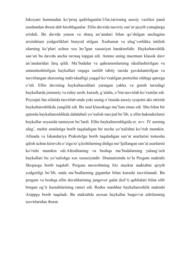 hikoyani hammadan ko’proq qadirlaganlar.Ular,tarixning asosiy vazifasi pand 
nasihatdan iborat deb hisoblaganlar. Ellin davrida tasviriy san’at ajoyib yutuqlarga 
erishdi. Bu davrda yunon va sharq an’analari bilan qo’shilgan anchagina 
arxitektura yodgorliklari bunyod etilgan. Xashamat va ulug’vorlikka intilish 
ularning ko’plari uchun xos bo’lgan xususiyat harakterlidir. Haykaltaroshlik 
san’ati bu davrda ancha ravnaq topgan edi. Ammo uning mazmuni klassik davr 
an’analaridan farq qildi. Ma’budalar va qahramonlarning ideallashtirilgan va 
umumlashtirilgan haykallari orqaga surilib tabiiy tarzda gavdalantirilgan va 
tasvirlangan shaxsning individualligi yaqqol ko’rsatilgan portretlar oldingi qatorga 
o’tdi. Ellin davrning haykaltaroshlari yaratgan yakka va guruh tarzidagi 
haykallarda jismoniy va ruhiy azob, kurash, g’alaba, o’lim tasvirlab ko’rsatilar edi. 
Peyzajni fan sifatida tasvirlab unda yoki uning o’rtasida asosiy syujetni aks ettirish 
haykaltaroshlikda yangilik edi. Bu usul klassikaga ma’lum emas edi. Shu bilan bir 
qatorda haykaltaroshlikda dabdabali yo’nalish mavjud bo’lib, u ellin hukmdorlarni 
haykallar soyasida namoyon bo’lardi. Ellin haykaltaroshligida er. avv. IV asrning 
ulug’, mohir ustalariga borib taqaladigan bir necha yo’nalishni ko’rish mumkin. 
Afinada va Iskandariya Praksitelga borib taqaladigan san’at asarlarini tomosha 
qilish uchun kiruvchi o’ziga to’q kishilarning didiga mo’ljallangan san’at asarlarini 
ko’rishi mumkin edi.Afroditaning va boshqa ma’budalarning yalang’och 
haykallari bu yo’nalishga xos xususiyatdir. Dramatizmda to’la Pergam maktabi 
Skopasga borib taqalafi. Pergam mexrobining friz mazkur maktabni ajoyib 
yodgorligi bo’lib, unda ma’budlarning gigantlar bilan kurashi tasvirlanadi. Bu 
pergam va boshqa ellin davaltlarining jangovor galat (kel’t) qabilalari bilan olib 
borgan og’ir kurashlarining ramzi edi. Rodos mashhur haykaltaroshlik maktabi 
Asippga borib taqaladi. Bu maktabda asosan haykallar baquvvat atletlarning 
tasvirlaridan iborat. 
 
 
 
 
