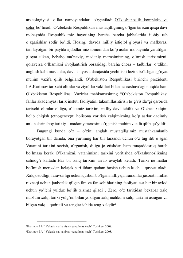 arxeologiyasi, oʻlka namoyandalari oʻrganiladi. Oʻlkashunoslik kompleks va 
soha  boʻlinadi. O’zbekistn Respublikasi mustaqilligining o’tgan tarixan qisqa davr 
mobaynida Respublikamiz hayotining barcha barcha jabhalarida ijobiy tub 
o’zgarishlar sodir bo’ldi. Hozirgi davrda milliy istiqlol g`oyasi va mafkurasi 
tanilayotgan bir paytda ajdodlarimiz tomonidan ko’p asrlar mobaynida yaratilgan 
g`oyat ulkan, bebaho ma’naviy, madaniy merosimizning, o’tmish tariximizni, 
qolaversa o’lkamizni rivojlantirish borasidagi barcha chora – tadbirlar, o’zlikni 
anglash kabi masalalar, davlat siyosat darajasida yechilishi lozim bo’lshgan g`oyat 
muhim vazifa qilib belgilandi. O’zbekiston Respublikasi birinchi prezidenti 
I.A.Karimov tarixchi olimlar va ziyolilar vakillari bilan uchrashuvdagi nutqida ham 
O’zbekiston Respublikasi Vazirlar mahkamasining “O’zbekiston Respublikasi 
fanlar akademyasi tarix instuti faoliyatini takomillashtirish to’g`risida”gi qarorida 
tarixchi olimlar oldiga, o’lkamiz tarixini, milliy davlatchilik va O’zbek xalqini 
kelib chiqish (etnogenez)ni holisona yoritish xalqimizning ko’p asrlar qadimiy 
an’analarini boy tarixiy – madaniy merosini o’rganish muhim vazifa qilib qo’yildi1. 
Bugungi kunda o’z – o’zini anglab mustaqiligimiz mustahkamlanib 
borayotgan bir damda, ona yurtining har bir farzandi uchun o’z tug`ilib o’sgan 
Vatanini tarixini sevish, o’rganish, diliga jo etishdan ham muqaddasroq burch 
bo’lmasa kerak O’lkamizni, vatanimizni tarixini yoritishda o’lkashunoslikning 
salmog`i kattadir.Har bir xalq tarixini asrab avaylab keladi. Tarixi ne’matlar 
bo’lmish merosdan kelajak sari ildam qadam bosish uchun kuch – quvvat oladi. 
Xalq ozodligi, faravonligi uchun qurbon bo’lgan milliy qahramonlar jasorati, millat 
ravnaqi uchun janbozlik qilgan ilm va fan sohiblarining faoliyati esa har bir avlod 
uchun yo’lchi yulduz bo’lib xizmat qiladi . Zero, o’z tarixidan bexabar xalq 
mazlum xalq, tarixi yolg`on bilan yozilgan xalq mahkum xalq, tarixini asragan va 
bilgan xalq – qudratli va tenglar ichida teng xalqdir2  
 
_______________________  
1Karimov I.A “ Yuksak ma`naviyat- yengilmas kuch” Toshkent 2008. 
2Karimov I.A “ Yuksak ma`naviyat- yengilmas kuch” Toshkent 2008. 
