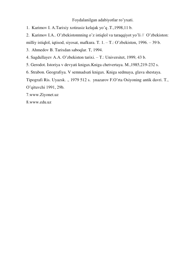 Foydalanilgan adabiyotlar ro’yxati. 
1.  Karimov I. A.Tarixiy xotirasiz kelajak yo’q .T.,1998,11 b.  
2.  Karimov I.A.. O’zbekistonnning o’z istiqlol va taraqqiyot yo’li //  O’zbekiston: 
milliy istiqlol, iqtisod, siyosat, mafkura. T. 1. – T.: O’zbekiston, 1996. – 39 b.   
3.  Ahmedov B. Tarixdan saboqlar. T, 1994.  
4. Sagdullayev A.A. O’zbekiston tarixi. – T.: Universitet, 1999, 43 b.   
5. Gerodot. Istoriya v devyati knigax.Kniga chetvertaya. M.,1985,219-232 s.   
6. Strabon. Geografiya. V semnadsati knigax. Kniga sedmaya, glava shestaya.  
Tipografi Ris. Uyazsk. ., 1979 512 s.  ynazarov F.O’rta Osiyoning antik davri. T., 
O’qituvchi 1991, 29b.  
7.www.Ziyonet.uz  
8.www.edu.uz   
 
 
