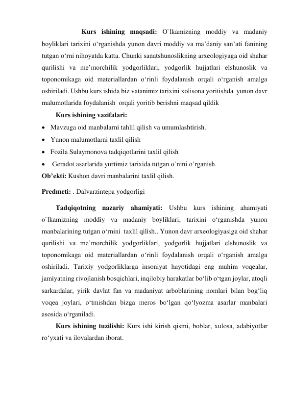                Kurs ishining maqsadi: O`lkamizning moddiy va madaniy 
boyliklari tarixini o‘rganishda yunon davri moddiy va ma’daniy san’ati fanining 
tutgan o‘rni nihoyatda katta. Chunki sanatshunoslikning arxeologiyaga oid shahar 
qurilishi va me’morchilik yodgorliklari, yodgorlik hujjatlari elshunoslik va 
toponomikaga oid materiallardan o‘rinli foydalanish orqali o‘rganish amalga 
oshiriladi. Ushbu kurs ishida biz vatanimiz tarixini xolisona yoritishda  yunon davr 
malumotlarida foydalanish  orqali yoritib berishni maqsad qildik 
Kurs ishining vazifalari: 
 Mavzuga oid manbalarni tahlil qilish va umumlashtirish. 
 Yunon malumotlarni taxlil qilish 
 Fozila Sulaymonova tadqiqotlarini taxlil qilish 
  Geradot asarlarida yurtimiz tarixida tutgan o`nini o’rganish. 
Ob’ekti: Kushon davri manbalarini taxlil qilish. 
Predmeti: . Dalvarzintepa yodgorligi 
Tadqiqotning nazariy ahamiyati: Ushbu kurs ishining ahamiyati 
o`lkamizning moddiy va madaniy boyliklari, tarixini o‘rganishda yunon  
manbalarining tutgan o‘rnini  taxlil qilish.. Yunon davr arxeologiyasiga oid shahar 
qurilishi va me’morchilik yodgorliklari, yodgorlik hujjatlari elshunoslik va 
toponomikaga oid materiallardan o‘rinli foydalanish orqali o‘rganish amalga 
oshiriladi. Tarixiy yodgorliklarga insoniyat hayotidagi eng muhim voqealar, 
jamiyatning rivojlanish bosqichlari, inqilobiy harakatlar bo‘lib o‘tgan joylar, atoqli 
sarkardalar, yirik davlat fan va madaniyat arboblarining nomlari bilan bog‘liq 
voqea joylari, o‘tmishdan bizga meros bo‘lgan qo‘lyozma asarlar manbalari 
asosida o‘rganiladi.   
Kurs ishining tuzilishi: Kurs ishi kirish qismi, boblar, xulosa, adabiyotlar 
ro‘yxati va ilovalardan iborat. 
 
 
 
