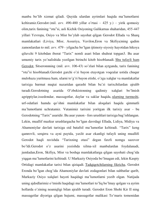 manba bo’lib xizmat qiladi. Quyida ulardan ayrimlari haqida ma’lumotlarni 
keltiramiz.Gerodot (mil. avv. 490-480 yillar o’rtasi – 425 y.) – yirik qomusiy 
olim,tarix fanining “ota”si, asli Kichik Osiyoning Galikarnas shaharidan, 455-447 
yillari Yevropa, Osiyo va Misr bo’ylab sayohat qilgan Gerodot Ellada va Sharq 
mamlakatlari (Liviya, Misr, Assuriya, Vavilon,Eron va Skifiya)ning qadim 
zamonlardan to mil. avv. 479 - yilgacha bo’lgan ijtimoiy-siyosiy hayotidan hikoya 
qiluvchi 9 kitobdan iborat “Tarix” nomli asari bilan shuhrat topgan3. Bu asar 
umumiy tarix yo’nalishida yozilgan birinchi kitob hisoblanadi. Shu tufayli ham 
Gerodot, Sitseronnning (mil. avv. 106-43) so’zlari bilan aytganda, tarix fanining 
“ota”si hisoblanadi.Gerodot garchi o’zi bayon etayotgan voqealar ustida chuqur 
mulohaza yuritmasa ham, ularni to’g’ri bayon etishi, o’zga xalqlar va mamlakatlar 
tarixiga hurmat nuqtai nazaridan qarashi bilan ba’zi tarixchilardan ajralib 
turadi.Gerodotning 
asarida 
O’zbekistonning 
qadimiy 
xalqlari 
bo’lmish 
agrippiylar,issedondar, massagetlar, daylar va saklar haqida, ularning turmushi, 
urf-odatlari hamda qo’shni mamlakatlar bilan aloqalari haqida qimmatli 
ma’lumotlarni uchratamiz. Vatanimiz tarixini yoritgan ilk tarixiy asar - bu 
Gerodotning “Tarix” asaridir. Bu asar yunon - fors urushlari tarixiga bag’ishlangan. 
Lekin, muallif mazkur urushlargacha bo’lgan davrdagi Ellada, Lidiya, Midiya va 
Ahamoniylar davlati tarixiga oid batafsil ma’lumotlar keltiradi. “Tarix” keng 
qamrovli, serqirra va ayni paytda, yaxlit asar ekanligi tufayli uning muallifi 
Gerodot haqli ravishda “Tarixning otasi” degan faxrli nomga sazovor 
bo’ldi.Gerodot o’z asarini yozishda xilma-xil manbalardan foydalanadi, 
jumladan,Eron, Skifiya, Misr va boshqa mamlakatlarga qilgan sayohati chog’ida 
yiqqan ma’lumotlarini keltiradi. U Markaziy Osiyoda bo’lmagan edi, lekin Kaspiy 
Ortidagi mamlakatlar tarixi bilan qiziqadi. Tadqiqotchilarning fikricha, Gerodot 
Eronda bo’lgan chog’ida Ahamoniylar davlati zodagonlari bilan suhbatlar qurib, 
Markaziy Osiyo xalqlari hayoti haqidagi ma’lumotlarni yozib olgan. Natijada 
uning ajdodlarimiz o’tmishi haqidagi ma’lumotlari to’liq bo’lmay qolgan va ayrim 
hollarda o’zining noaniqligi bilan ajralib turadi. Gerodot Eron Shohi Kir II ning 
massagetlar diyoriga qilgan hujumi, massagetlar malikasi To’maris tomonidan 
