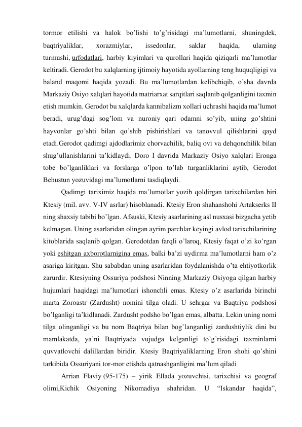 tormor etilishi va halok bo’lishi to’g’risidagi ma’lumotlarni, shuningdek, 
baqtriyaliklar, 
xorazmiylar, 
issedonlar, 
saklar 
haqida, 
ularning 
turmushi, urfodatlari, harbiy kiyimlari va qurollari haqida qiziqarli ma’lumotlar 
keltiradi. Gerodot bu xalqlarning ijtimoiy hayotida ayollarning teng huquqligigi va 
baland maqomi haqida yozadi. Bu ma’lumotlardan kelibchiqib, o’sha davrda 
Markaziy Osiyo xalqlari hayotida matriarxat sarqitlari saqlanib qolganligini taxmin 
etish mumkin. Gerodot bu xalqlarda kannibalizm xollari uchrashi haqida ma’lumot 
beradi, urug’dagi sog’lom va nuroniy qari odamni so’yib, uning go’shtini 
hayvonlar go’shti bilan qo’shib pishirishlari va tanovvul qilishlarini qayd 
etadi.Gerodot qadimgi ajdodlarimiz chorvachilik, baliq ovi va dehqonchilik bilan 
shug’ullanishlarini ta’kidlaydi. Doro I davrida Markaziy Osiyo xalqlari Eronga 
tobe bo’lganliklari va forslarga o’lpon to’lab turganliklarini aytib, Gerodot 
Behustun yozuvidagi ma’lumotlarni tasdiqlaydi. 
Qadimgi tariximiz haqida ma’lumotlar yozib qoldirgan tarixchilardan biri 
Ktesiy (mil. avv. V-IV asrlar) hisoblanadi. Ktesiy Eron shahanshohi Artakserks II 
ning shaxsiy tabibi bo’lgan. Afsuski, Ktesiy asarlarining asl nusxasi bizgacha yetib 
kelmagan. Uning asarlaridan olingan ayrim parchlar keyingi avlod tarixchilarining 
kitoblarida saqlanib qolgan. Gerodotdan farqli o’laroq, Ktesiy faqat o’zi ko’rgan 
yoki eshitgan axborotlarnigina emas, balki ba’zi uydirma ma’lumotlarni ham o’z 
asariga kiritgan. Shu sababdan uning asarlaridan foydalanishda o’ta ehtiyotkorlik 
zarurdir. Ktesiyning Ossuriya podshosi Ninning Markaziy Osiyoga qilgan harbiy 
hujumlari haqidagi ma’lumotlari ishonchli emas. Ktesiy o’z asarlarida birinchi 
marta Zoroastr (Zardusht) nomini tilga oladi. U sehrgar va Baqtriya podshosi 
bo’lganligi ta’kidlanadi. Zardusht podsho bo’lgan emas, albatta. Lekin uning nomi 
tilga olinganligi va bu nom Baqtriya bilan bog’langanligi zardushtiylik dini bu 
mamlakatda, ya’ni Baqtriyada vujudga kelganligi to’g’risidagi taxminlarni 
quvvatlovchi dalillardan biridir. Ktesiy Baqtriyaliklarning Eron shohi qo’shini 
tarkibida Ossuriyani tor-mor etishda qatnashganligini ma’lum qiladi 
Arrian Flaviy (95-175) – yirik Ellada yozuvchisi, tarixchisi va geograf 
olimi,Kichik 
Osiyoning 
Nikomadiya 
shahridan. 
U 
“Iskandar 
haqida”, 
