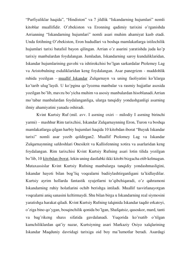 “Parfiyaliklar haqida”, “Hindiston” va 7 jildlik “Iskandarning hujumlari” nomli 
kitoblar muallifidir. O’zbekiston va Eronning qadimiy tarixini o’rganishda 
Arrianning “Iskandarning hujumlari” nomli asari muhim ahamiyat kasb etadi. 
Unda fotihning O’zbekiston, Eron hududlari va boshqa mamlakatlarga istilochilik 
hujumlari tarixi batafsil bayon qilingan. Arrian o’z asarini yaratishda juda ko’p 
tarixiy manbalardan foydalangan. Jumladan, Iskandarning saroy kundaliklaridan, 
Iskandar hujumlarining guvohi va ishtirokchisi bo’lgan sarkardalar Ptolemey Lag 
va Aristobulning esdaliklaridan keng foydalangan. Asar panegrizm - maddohlik 
ruhida yozilgan – muallif Iskandar Zulqarnayn va uning faoliyatini ko’klarga 
ko’tarib ulug’laydi. U ko’pgina qo’lyozma manbalar va rasmiy hujjatlar asosida 
yozilgan bo’lib, mavzu bo’yicha muhim va asosiy manbalardan hisoblanadi.Arrian 
mo’tabar manbalardan foydalanganliga, ularga tanqidiy yondashganligi asarning 
ilmiy ahamiyatini yanada oshiradi. 
Kvint Kurtsiy Ruf (mil. avv. I asrning oxiri – milodiy I asrning birinchi 
yarmi) – mashhur Rim tarixchisi, Iskandar Zulqarnaynning Eron, Turon va boshqa 
mamlakatlarga qilgan harbiy hujumlari haqida 10 kitobdan iborat “Buyuk Iskandar 
tarixi” nomli asar yozib qoldirgan2. Muallif Ptolomey Lag va Iskandar 
Zulqarnaynning safdoshlari Onesikrit va Kallisfenning xotira va asarlaridan keng 
foydalangan. Rim tarixchisi Kvint Kurtsiy Rufning asari lotin tilida yozilgan 
bo’lib, 10 kitobdan iborat, lekin uning dastlabki ikki kitobi bizgacha etib kelmagan. 
Mutaxassislar Kvint Kurtsiy Rufning manbalarga tanqidiy yondashmasligini, 
Iskandar hayoti bilan bog’liq voqealarni badiiylashtirganligani ta’kidlaydilar. 
Kurtsiy ayrim hollarda fantastik syujetlarni to’qibchiqaradi, o’z qahramoni 
Iskandarning ruhiy holatlarini ochib berishga intiladi. Muallif tasvirlanayotgan 
voqealarni aniq sanasini keltirmaydi. Shu bilan birga u Iskandarning real siymosini 
yaratishga harakat qiladi. Kvint Kurtsiy Rufning talqinida Iskandar taqdir erkatoyi, 
o’ziga bino qo’ygan, bosqinchilik qonida bo’lgan, Shafqatsiz, qasoskor, mard, tanti 
va bag’rikeng shaxs sifatida gavdalanadi. Yuqorida ko’rsatib o’tilgan 
kamchiliklardan qat’iy nazar, Kurtsiyning asari Markaziy Osiyo xalqlarining 
Iskandar Maqduniy davridagi tarixiga oid boy ma’lumotlar beradi. Asardagi 
