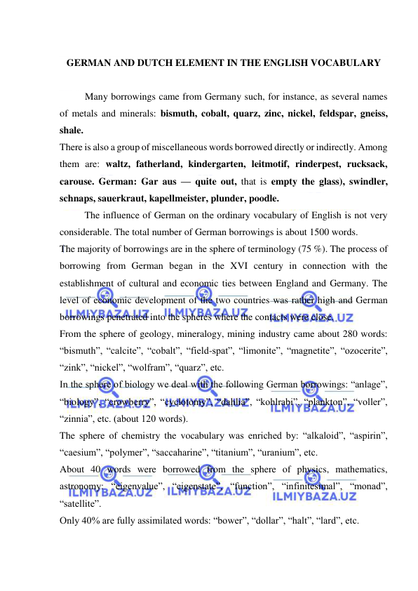  
 
 
GERMAN AND DUTCH ELEMENT IN THE ENGLISH VOCABULARY 
 
Many borrowings came from Germany such, for instance, as several names 
of metals and minerals: bismuth, cobalt, quarz, zinc, nickel, feldspar, gneiss, 
shale. 
There is also a group of miscellaneous words borrowed directly or indirectly. Among 
them are: waltz, fatherland, kindergarten, leitmotif, rinderpest, rucksack, 
carouse. German: Gar aus — quite out, that is empty the glass), swindler, 
schnaps, sauerkraut, kapellmeister, plunder, poodle. 
The influence of German on the ordinary vocabulary of English is not very 
considerable. The total number of German borrowings is about 1500 words. 
The majority of borrowings are in the sphere of terminology (75 %). The process of 
borrowing from German began in the XVI century in connection with the 
establishment of cultural and economic ties between England and Germany. The 
level of economic development of the two countries was rather high and German 
borrowings penetrated into the spheres where the contacts were close. 
From the sphere of geology, mineralogy, mining industry came about 280 words: 
“bismuth”, “calcite”, “cobalt”, “field-spat”, “limonite”, “magnetite”, “ozocerite”, 
“zink”, “nickel”, “wolfram”, “quarz”, etc. 
In the sphere of biology we deal with the following German borrowings: “anlage”, 
“biology”, “crowberry”, “cyclotomy”, “dahlia”, “kohlrabi”, “plankton”, “voller”, 
“zinnia”, etc. (about 120 words). 
The sphere of chemistry the vocabulary was enriched by: “alkaloid”, “aspirin”, 
“caesium”, “polymer”, “saccaharine”, “titanium”, “uranium”, etc. 
About 40 words were borrowed from the sphere of physics, mathematics, 
astronomy: “eigenvalue”, “eigenstate”, “function”, “infinitesimal”, “monad”, 
“satellite”. 
Only 40% are fully assimilated words: “bower”, “dollar”, “halt”, “lard”, etc. 
