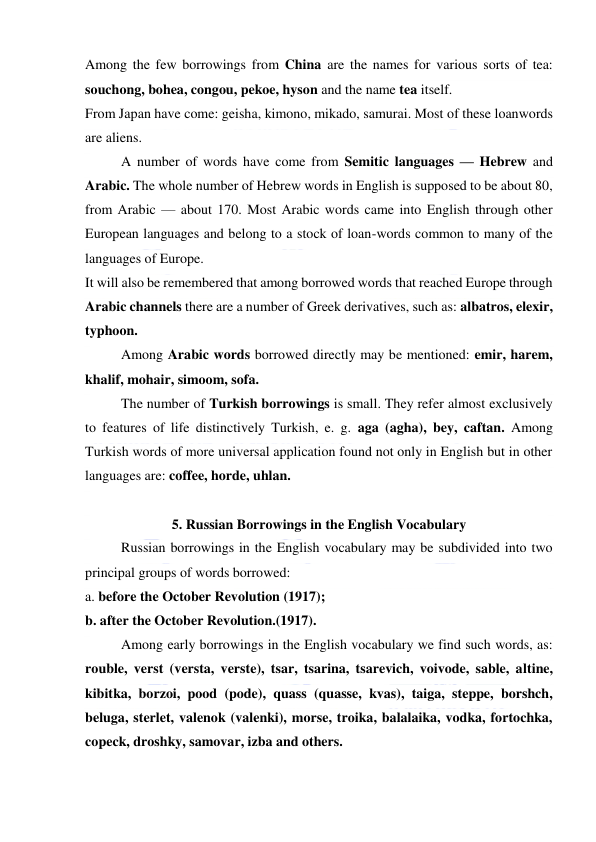  
 
Among the few borrowings from China are the names for various sorts of tea: 
souchong, bohea, congou, pekoe, hyson and the name tea itself. 
From Japan have come: geisha, kimono, mikado, samurai. Most of these loanwords 
are aliens. 
A number of words have come from Semitic languages — Hebrew and 
Arabic. The whole number of Hebrew words in English is supposed to be about 80, 
from Arabic — about 170. Most Arabic words came into English through other 
European languages and belong to a stock of loan-words common to many of the 
languages of Europe. 
It will also be remembered that among borrowed words that reached Europe through 
Arabic channels there are a number of Greek derivatives, such as: albatros, elexir, 
typhoon. 
Among Arabic words borrowed directly may be mentioned: emir, harem, 
khalif, mohair, simoom, sofa. 
The number of Turkish borrowings is small. They refer almost exclusively 
to features of life distinctively Turkish, e. g. aga (agha), bey, caftan. Among 
Turkish words of more universal application found not only in English but in other 
languages are: coffee, horde, uhlan. 
 
5. Russian Borrowings in the English Vocabulary 
Russian borrowings in the English vocabulary may be subdivided into two 
principal groups of words borrowed: 
a. before the October Revolution (1917); 
b. after the October Revolution.(1917). 
Among early borrowings in the English vocabulary we find such words, as: 
rouble, verst (versta, verste), tsar, tsarina, tsarevich, voivode, sable, altine, 
kibitka, borzoi, pood (pode), quass (quasse, kvas), taiga, steppe, borshch, 
beluga, sterlet, valenok (valenki), morse, troika, balalaika, vodka, fortochka, 
copeck, droshky, samovar, izba and others. 
